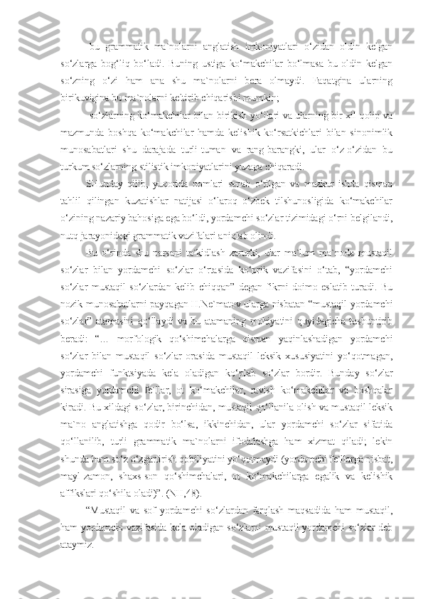 -bu   grammatik   ma`nolarni   anglatish   imkoniyatlari   o‘zidan   oldin   kelgan
so‘zlarga   bog‘liq   bo‘ladi.   Buning   ustiga   ko‘makchilar   bo‘lmasa   bu   oldin   kelgan
so‘zning   o‘zi   ham   ana   shu   ma`nolarni   bera   olmaydi.   Faqatgina   ularning
birikuvigina bu ma`nolarni keltirib chiqarishi mumkin; 
-so‘zlarning ko‘makchilar bilan birikish yo‘llari va ularning bir xil qolip va
mazmunda   boshqa   ko‘makchilar   hamda   kelishik   ko‘rsatkichlari   bilan   sinonimlik
munosabatlari   shu   darajada   turli-tuman   va   rang-barangki,   ular   o‘z-o‘zidan   bu
turkum so‘zlarning stilistik imkoniyatlarini yuzaga chiqaradi.
SHunday   qilib,   yuqorida   nomlari   sanab   o‘tilgan   va   mazkur   ishda   qisman
tahlil   qilingan   kuzatishlar   natijasi   o‘laroq   o‘zbek   tilshunosligida   ko‘makchilar
o‘zining nazariy bahosiga ega bo‘ldi, yordamchi so‘zlar tizimidagi o‘rni belgilandi,
nutq jarayonidagi grammatik vazifalari aniqlab olindi. 
Bu   o‘rinda   shu   narsani   ta`kidlash   zarurki,   ular   ma`lum   ma`noda   mustaqil
so‘zlar   bilan   yordamchi   so‘zlar   o‘rtasida   ko‘prik   vazifasini   o‘tab,   “yordamchi
so‘zlar   mustaqil   so‘zlardan   kelib   chiqqan”   degan   fikrni   doimo   eslatib   turadi.   Bu
nozik munosabatlarni payqagan H.Ne`matov ularga nisbatan “mustaqil-yordamchi
so‘zlar”   atamasini   qo‘llaydi   va   bu   atamaning   mohiyatini   quyidagicha   tushuntirib
beradi:   “…   morfologik   qo‘shimchalarga   qisman   yaqinlashadigan   yordamchi
so‘zlar   bilan   mustaqil   so‘zlar   orasida   mustaqil   leksik   xususiyatini   yo‘qotmagan,
yordamchi   funktsiyada   kela   oladigan   ko‘plab   so‘zlar   bordir.   Bunday   so‘zlar
sirasiga   yordamchi   fe`llar,   ot   ko‘makchilar,   ravish   ko‘makchilar   va   boshqalar
kiradi. Bu xildagi so‘zlar, birinchidan, mustaqil qo‘llanila olish va mustaqil leksik
ma`no   anglatishga   qodir   bo‘lsa,   ikkinchidan,   ular   yordamchi   so‘zlar   sifatida
qo‘llanilib,   turli   grammatik   ma`nolarni   ifodalashga   ham   xizmat   qiladi;   lekin
shunda ham so‘z o‘zgartirish qobiliyatini yo‘qotmaydi (yordamchi fe`llarga nisbat,
mayl-zamon,   shaxs-son   qo‘shimchalari,   ot   ko‘makchilarga   egalik   va   kelishik
affikslari qo‘shila oladi)”. (NH,48).
“Mustaqil   va   sof   yordamchi   so‘zlardan   farqlash   maqsadida   ham   mustaqil,
ham yordamchi vazifasida kela oladigan so‘zlarni mustaqil-yordamchi so‘zlar deb
ataymiz. 