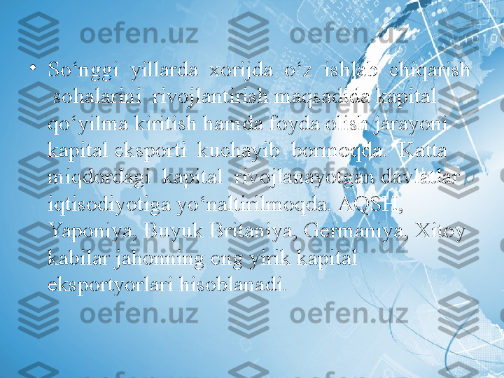 •
So‘nggi  yillarda  xorijda  o‘z  ishlab  chiqarish 
 sohalarini  rivojlantirish maqsadida kapital 
qo‘yilma kiritish hamda foyda olish jarayoni 
kapital eksporti  kuchayib  bormoqda.  Katta  
miqdordagi  kapital  rivojlanayotgan davlatlar 
iqtisodiyotiga yo‘naltirilmoqda. AQSH, 
Yaponiya, Buyuk Britaniya, Germaniya, Xitoy 
kabilar jahonning eng yirik kapital 
eksportyorlari hisoblanadi. 