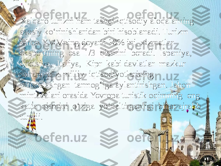 •
Xalqaro turizm ham tashqi iqtisodiy aloqalarning 
asosiy ko‘rinishlaridan biri hisoblanadi. Turizm 
jahon YMMning deyarli 10% ini, xizmatlar 
eksportining  esa  1/3  qismini  beradi.  Ispaniya,  
Gretsiya,  Italiya,  Kipr  kabi davlatlar  mazkur  
sohani  o‘z  milliy  iqtisodiyotlarining  
ixtisoslashgan  tarmog‘iga aylantirishgan. Jahon 
mintaqalari orasida Yevropa turistik oqimning  eng  
katta  qismini  o‘ziga  yo‘naltirganligi  bilan ajralib  
turadi.  