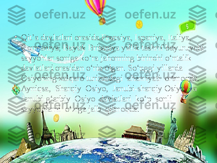 •
Qit’a davlatlari orasida Fransiya, Ispaniya, Italiya, 
Germaniya, Buyuk Britaniya yillik tashrif buyuruvchi 
sayyohlar soniga ko‘ra jahonning birinchi o‘ntalik 
davlatlari orasidan o‘rin olgan. So‘nggi yillarda 
Osiyoning xalqaro turizmdagi  ahamiyati  ortmoqda.  
Ayniqsa,  Sharqiy  Osiyo,  Janubi-sharqiy Osiyo  va  
Janubi-g‘arbiy  Osiyo  davlatlari  ko‘p  sonli  
sayyohlarni  o‘ziga jalb  qilmoqda. 