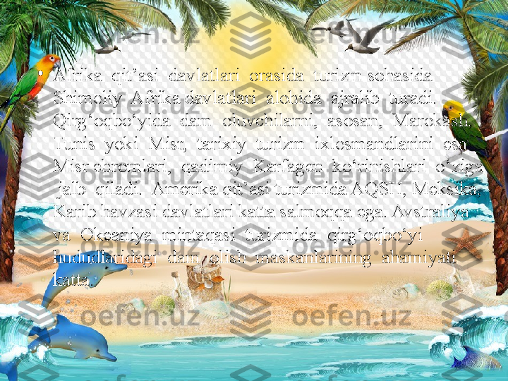 •
Afrika  qit’asi  davlatlari  orasida  turizm sohasida  
Shimoliy  Afrika davlatlari  alohida  ajralib  turadi.  
Qirg‘oqbo‘yida  dam  oluvchilarni,  asosan,  Marokash, 
Tunis  yoki  Misr,  tarixiy  turizm  ixlosmandlarini  esa  
Misr ehromlari,  qadimiy  Karfagen  ko‘rinishlari  o‘ziga 
 jalb  qiladi.  Amerika qit’asi turizmida AQSH, Meksika, 
Karib havzasi davlatlari katta salmoqqa ega. Avstraliya  
va  Okeaniya  mintaqasi  turizmida  qirg‘oqbo‘yi  
hududlaridagi  dam  olish  maskanlarining  ahamiyati  
katta.  