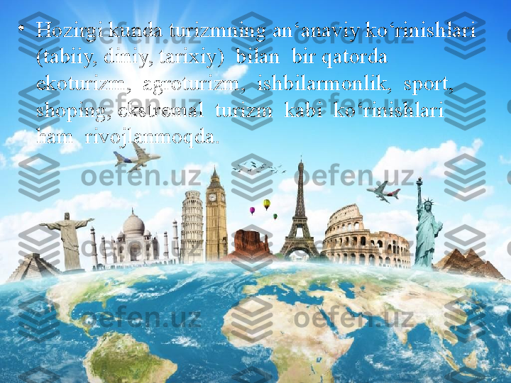 •
Hozirgi kunda turizmning an‘anaviy ko‘rinishlari 
(tabiiy, diniy, tarixiy)  bilan  bir qatorda  
ekoturizm,  agroturizm,  ishbilarmonlik,  sport,  
shoping, ekstremal  turizm  kabi  ko‘rinishlari  
ham  rivojlanmoqda. 