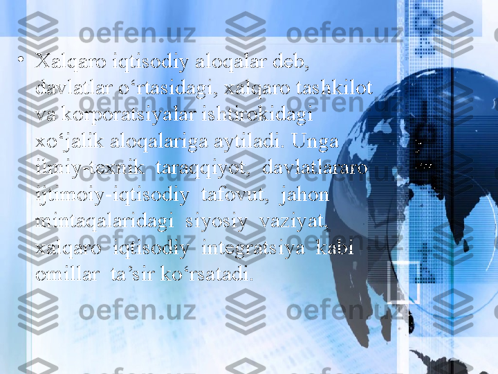 •
Xalqaro iqtisodiy aloqalar deb, 
davlatlar o‘rtasidagi, xalqaro tashkilot 
va korporatsiyalar ishtirokidagi 
xo‘jalik aloqalariga aytiladi. Unga 
ilmiy-texnik  taraqqiyot,  davlatlararo  
ijtimoiy-iqtisodiy  tafovut,  jahon  
mintaqalaridagi  siyosiy  vaziyat,  
xalqaro  iqtisodiy  integratsiya  kabi  
omillar  ta’sir ko‘rsatadi. 