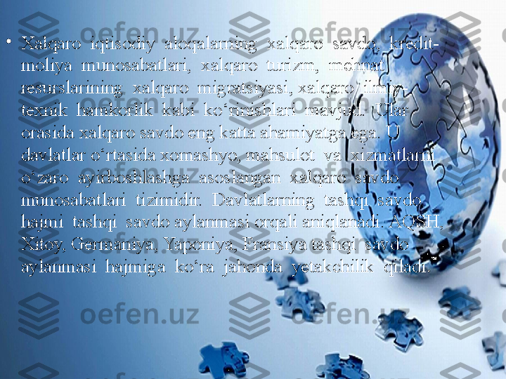 •
Xalqaro  iqtisodiy  aloqalarning  xalqaro  savdo,  kredit-
moliya  munosabatlari,  xalqaro  turizm,  mehnat  
resurslarining  xalqaro  migratsiyasi, xalqaro  ilmiy-
texnik  hamkorlik  kabi  ko‘rinishlari  mavjud.  Ular  
orasida xalqaro savdo eng katta ahamiyatga ega. U 
davlatlar o‘rtasida xomashyo, mahsulot  va  xizmatlarni  
o‘zaro  ayirboshlashga  asoslangan  xalqaro  savdo 
munosabatlari  tizimidir.  Davlatlarning  tashqi  savdo  
hajmi  tashqi  savdo aylanmasi orqali aniqlanadi. AQSH, 
Xitoy, Germaniya, Yaponiya, Fransiya tashqi  savdo  
aylanmasi  hajmiga  ko‘ra  jahonda  yetakchilik  qiladi . 