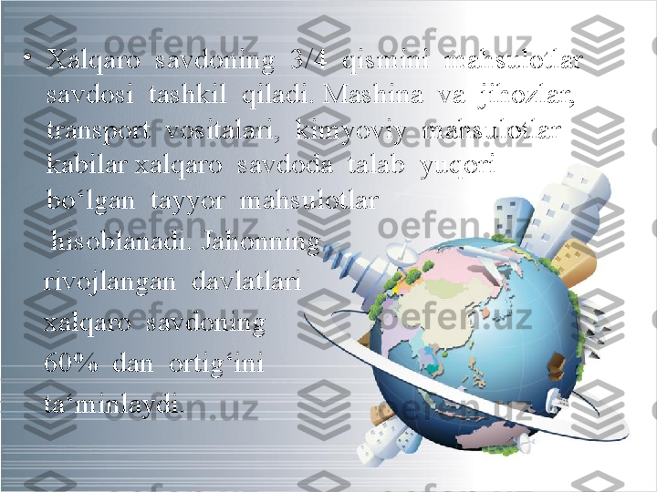 •
Xalqaro  savdoning  3/4  qismini  mahsulotlar  
savdosi  tashkil  qiladi. Mashina  va  jihozlar,  
transport  vositalari,  kimyoviy  mahsulotlar  
kabilar xalqaro  savdoda  talab  yuqori  
bo‘lgan  tayyor  mahsulotlar  
     hisoblanadi. Jahonning  
    rivojlangan  davlatlari 
    xalqaro  savdoning 
    60%  dan  ortig‘ini 
    ta‘minlaydi. 