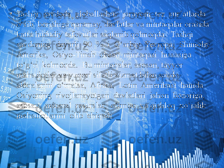 •
Tashqi  savdoda  globallashuv  jarayoni  tez  sur’atlarda  
o‘sib  borishiga qaramay, davlatlar va mintaqalar orasida 
katta hududiy tafovutlar saqlanib qolmoqda.  Tashqi  
savdoning  deyarli  90  %  i  G‘arbiy  Yevropa,  Shimoliy 
Amerika,  Osiyo-Tinch  okean  mintaqasi  hissasiga  
to‘g‘ri  kelmoqda.  Bu mintaqalar, asosan, tayyor 
mahsulotlar va yuqori sifatli xizmat bilan savdo 
aloqalarini  o‘rnatsa,  Afrika,  Lotin  Amerikasi  hamda  
Osiyoning  rivojlanayotgan  davlatlari  jahon  bozoriga,  
asosan,  mineral  resurslar,  o‘rmon  va qishloq  xo‘jalik  
mahsulotlarini  olib  chiqadi.  