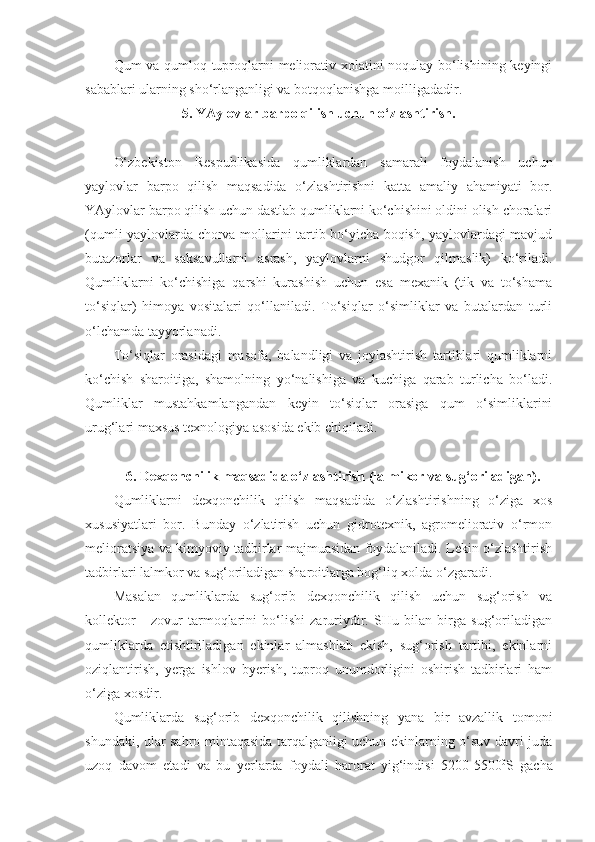 Qum va qumloq tuproqlarni meliorativ xolatini noqulay bo‘lishining keyingi
sabablari ularning sho‘rlanganligi va botqoqlanishga moilligadadir.
5. YAylovlar barpo qilish uchun o‘zlashtirish.
O‘zbekiston   Respublikasida   qumliklardan   samarali   foydalanish   uchun
yaylovlar   barpo   qilish   maqsadida   o‘zlashtirishni   katta   amaliy   ahamiyati   bor.
YAylovlar barpo qilish uchun dastlab qumliklarni ko‘chishini oldini olish choralari
(qumli yaylovlarda chorva mollarini tartib bo‘yicha boqish, yaylovlardagi mavjud
butazorlar   va   saksavullarni   asrash,   yaylovlarni   shudgor   qilmaslik)   ko‘riladi.
Qumliklarni   ko‘chishiga   qarshi   kurashish   uchun   esa   mexanik   (tik   va   to‘shama
to‘siqlar)   himoya   vositalari   qo‘llaniladi.   To‘siqlar   o‘simliklar   va   butalardan   turli
o‘lchamda tayyorlanadi.
To‘siqlar   orasidagi   masofa,   balandligi   va   joylashtirish   tartiblari   qumliklarni
ko‘chish   sharoitiga,   shamolning   yo‘nalishiga   va   kuchiga   qarab   turlicha   bo‘ladi.
Qumliklar   mustahkamlangandan   keyin   to‘siqlar   orasiga   qum   o‘simliklarini
urug‘lari maxsus texnologiya asosida ekib chiqiladi.
6. Dexqonchilik maqsadida o‘zlashtirish (lalmikor va sug‘oriladigan).
Qumliklarni   dexqonchilik   qilish   maqsadida   o‘zlashtirishning   o‘ziga   xos
xususiyatlari   bor.   Bunday   o‘zlatirish   uchun   gidrotexnik,   agromeliorativ   o‘rmon
melioratsiya va kimyoviy tadbirlar majmuasidan foydalaniladi. Lekin o‘zlashtirish
tadbirlari lalmkor va sug‘oriladigan sharoitlarga bog‘liq xolda o‘zgaradi. 
Masalan   qumliklarda   sug‘orib   dexqonchilik   qilish   uchun   sug‘orish   va
kollektor   -   zovur   tarmoqlarini   bo‘lishi   zaruriydir.   SHu   bilan   birga   sug‘oriladigan
qumliklarda   etishtiriladigan   ekinlar   almashlab   ekish,   sug‘orish   tartibi,   ekinlarni
oziqlantirish,   yerga   ishlov   byerish,   tuproq   unumdorligini   oshirish   tadbirlari   ham
o‘ziga xosdir.
Qumliklarda   sug‘orib   dexqonchilik   qilishning   yana   bir   avzallik   tomoni
shundaki, ular sahro mintaqasida tarqalganligi uchun ekinlarning o‘suv davri juda
uzoq   davom   etadi   va   bu   yerlarda   foydali   harorat   yig‘indisi   5200-5500 0
S   gacha 