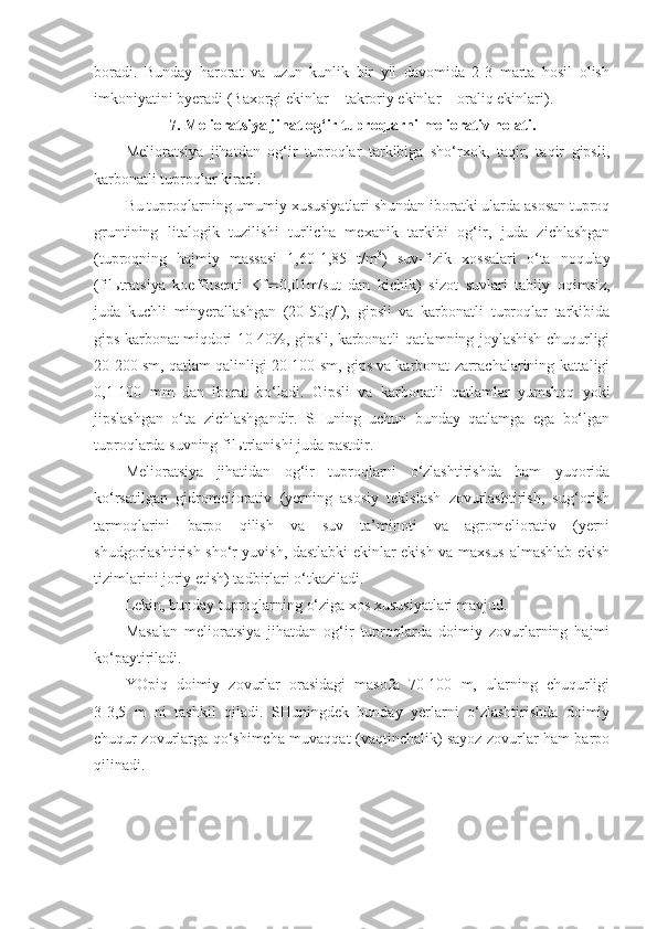 boradi.   Bunday   harorat   va   uzun   kunlik   bir   yil   davomida   2-3   marta   hosil   olish
imkoniyatini byeradi (Baxorgi ekinlar + takroriy ekinlar + oraliq ekinlari).
7. Melioratsiya jihat og‘ir tuproqlarni meliorativ holati.
Melioratsiya   jihatdan   og‘ir   tuproqlar   tarkibiga   sho‘rxok,   taqir,   taqir   gipsli,
karbonatli tuproqlar kiradi.
Bu tuproqlarning umumiy xususiyatlari shundan iboratki ularda asosan tuproq
gruntining   litalogik   tuzilishi   turlicha   mexanik   tarkibi   og‘ir,   juda   zichlashgan
(tuproqning   hajmiy   massasi   1,60-1,85   t/m 3
)   suv-fizik   xossalari   o‘ta   noqulay
(filьtratsiya   koeffitsenti   Kf  0,01m/sut   dan   kichik)   sizot   suvlari   tabiiy   oqimsiz,
juda   kuchli   minyerallashgan   (20-50g/l),   gipsli   va   karbonatli   tuproqlar   tarkibida
gips karbonat miqdori 10-40%, gipsli, karbonatli qatlamning joylashish chuqurligi
20-200 sm, qatlam qalinligi 20-100 sm, gips va karbonat zarrachalarining kattaligi
0,1-100   mm   dan   iborat   bo‘ladi.   Gipsli   va   karbonatli   qatlamlar   yumshoq   yoki
jipslashgan   o‘ta   zichlashgandir.   SHuning   uchun   bunday   qatlamga   ega   bo‘lgan
tuproqlarda suvning filьtrlanishi juda pastdir.
Melioratsiya   jihatidan   og‘ir   tuproqlarni   o‘zlashtirishda   ham   yuqorida
ko‘rsatilgan   gidromeliorativ   (yerning   asosiy   tekislash   zovurlashtirish,   sug‘orish
tarmoqlarini   barpo   qilish   va   suv   ta’minoti   va   agromeliorativ   (yerni
shudgorlashtirish sho‘r yuvish, dastlabki ekinlar ekish va maxsus almashlab ekish
tizimlarini joriy etish) tadbirlari o‘tkaziladi.
Lekin, bunday tuproqlarning o‘ziga xos xususiyatlari mavjud.
Masalan   melioratsiya   jihatdan   og‘ir   tuproqlarda   doimiy   zovurlarning   hajmi
ko‘paytiriladi. 
YOpiq   doimiy   zovurlar   orasidagi   masofa   70-100   m,   ularning   chuqurligi
3-3,5   m   ni   tashkil   qiladi.   SHuningdek   bunday   yerlarni   o‘zlashtirishda   doimiy
chuqur zovurlarga qo‘shimcha muvaqqat (vaqtinchalik) sayoz zovurlar ham barpo
qilinadi. 