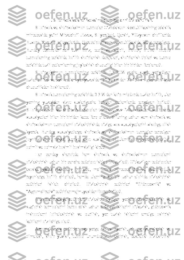 1. SHo‘rxok va sho‘rxoksimon tuproqlarni o‘zlashtirish.
SHo‘rxok va sho‘rxoksimon tuproqlar  O‘zbekiston Respublikasining tekislik
mintaqasida   ya’ni   Mirzacho‘l   Jizzax,   SHyerabod,   Qarshi,   YOzyovon   cho‘llarida
Buxoro   Xorazm   viloyatlarida   Qoraqalpog‘iston   Respublikasida   keng   tarqalgan.
Bunday   tuproqlar   och   tusli   bo‘z,   taqir   va   taqirli,   o‘tloqi,   o‘tloqi   botqoq
tuproqlarning   tarkibida   bo‘lib   sho‘rlanish   darajalari,   sho‘rlanish   tiplari   va   tuproq
tarkibida tuzli qatlamlarning joylashish chuqurligi bilan bir-biridan farqlanadi.
SHo‘rxoksimon   tuproqlarning   tarkibida   0,3-2,0%   gacha   suvda   yeriydigan
tuzlar bo‘ladi va tuzli qatlam yer yuzasidan 30-50 sm dan 70-150 sm gacha bo‘lgan
chuqurlikdan boshlanadi.
SHo‘rxok tuproqlarning tarkibida 2-3 % dan ko‘p miqdorda tuzlar bo‘lib, ular
yerning   yuzasidan   sizot   suvlarigacha   bo‘lgan   qatlamlarda   tarqalgan   bo‘ladi.
SHo‘rqoksimon   va   sho‘rxok   tuproqlar   tuzilishi,   suv-fizik   xossalari   va   boshqa
xususiyatlari   bilan   bir-biridan   katta   farq   qiladi.   SHuning   uchun   xam   sho‘rxok   va
sho‘rxoksimon tuproqlarni o‘zlashtirishda o‘ziga xos xususiyatlarini xisobga olish
kyerak.   Bunday   xususiyatlarga   sho‘rxok   va   sho‘rxoksimon   tuproqlar   tarqalgan
joyning   iqlim,   relьef,   tuproq,   sizot   suvlar   rejimi   ularning   minyerallashganligi,
oqimli va oqimsiz bosimli-bosimsizligi kiradi.
Har   qanday   sharoitda   ham   sho‘rxok   va   sho‘rxoksimon   tuproqlarni
o‘zlashtirish uchun bir qancha tadqiqot ishlari o‘tkaziladi. O‘tkazilgan tadqiqotlar
asosida   yerlar   meliorativ   mintaqa,   meliorativ   mintaqachalar   va   gidromodulь
rayonlarga   bo‘lib   chiqiladi,   hamda   ularning   xar   biri   uchun   alohida   o‘zlashtirish
tadbirlari   ishlab   chiqiladi.   O‘zlashtirish   tadbirlari   “Gidrotexnik”   va
“Agromelirativ” tadbirlar majmuyasidan iborat bo‘ladi.
Gidromelioratsiya   tadbirlari   o‘zlashtirilayotgan   yerlarni   zovurlashtirish   va
sug‘orish   tarmoqlarini   barpo   etish   uchun   tadqiqot   ishlarini   o‘tkazish,   gidrotexnik
inshootlarni   loi h alashtirish   va   qurilish,   yer   tuzish   ishlarini   amalga   oshirish
kabilarni o‘z ichiga oladi.
Agromeliorativ   tadbirlar   esa   yerga   ishlov   byerish,   chuqur   yumshatish   va
tilmalash,   sho‘r   yuvish,   tuproq   unumdorligini   oshirish,   dastlabki   o‘zlashtirish 