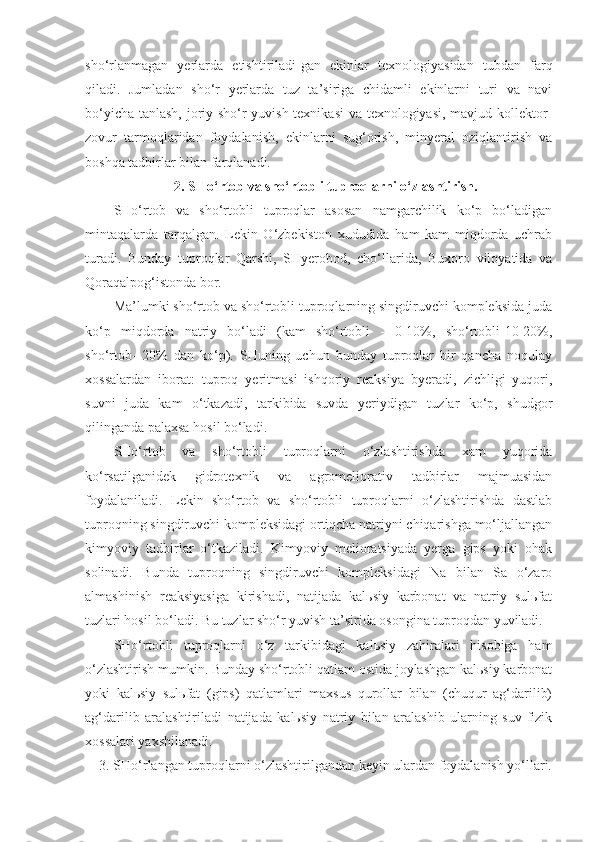 sho‘rlanmagan   yerlarda   etishtiriladi-gan   ekinlar   texnologiyasidan   tubdan   farq
qiladi.   Jumladan   sho‘r   yerlarda   tuz   ta’siriga   chidamli   ekinlarni   turi   va   navi
bo‘yicha tanlash, joriy sho‘r yuvish texnikasi  va texnologiyasi, mavjud kollektor-
zovur   tarmoqlaridan   foydalanish,   ekinlarni   sug‘orish,   minyeral   oziqlantirish   va
boshqa tadbirlar bilan farqlanadi.
2. SHo‘rtob va sho‘rtobli tuproqlarni o‘zlashtirish.
SHo‘rtob   va   sho‘rtobli   tuproqlar   asosan   namgarchilik   ko‘p   bo‘ladigan
mintaqalarda   tarqalgan.   Lekin   O‘zbekiston   xududida   ham   kam   miqdorda   uchrab
turadi.   Bunday   tuproqlar   Qarshi,   SHyerobod,   cho‘llarida,   Buxoro   viloyatida   va
Qoraqalpog‘istonda bor.
Ma’lumki sho‘rtob va sho‘rtobli tuproqlarning singdiruvchi kompleksida juda
ko‘p   miqdorda   natriy   bo‘ladi   (kam   sho‘rtobli   -   0-10%,   sho‘rtobli-10-20%,
sho‘rtob-   20%   dan   ko‘p).   SHuning   uchun   bunday   tuproqlar   bir   qancha   noqulay
xossalardan   iborat:   tuproq   yeritmasi   ishqoriy   reaksiya   byeradi,   zichligi   yuqori,
suvni   juda   kam   o‘tkazadi,   tarkibida   suvda   yeriydigan   tuzlar   ko‘p,   shudgor
qilinganda palaxsa hosil bo‘ladi.
SHo‘rtob   va   sho‘rtobli   tuproqlarni   o‘zlashtirishda   xam   yuqorida
ko‘rsatilganidek   gidrotexnik   va   agromeliorativ   tadbirlar   majmuasidan
foydalaniladi.   Lekin   sho‘rtob   va   sho‘rtobli   tuproqlarni   o‘zlashtirishda   dastlab
tuproqning singdiruvchi kompleksidagi ortiqcha natriyni chiqarishga mo‘ljallangan
kimyoviy   tadbirlar   o‘tkaziladi.   Kimyoviy   melioratsiyada   yerga   gips   yoki   ohak
solinadi.   Bunda   tuproqning   singdiruvchi   kompleksidagi   Na   bilan   Sa   o‘zaro
almashinish   reaksiyasiga   kirishadi,   natijada   kalьsiy   karbonat   va   natriy   sulьfat
tuzlari hosil bo‘ladi. Bu tuzlar sho‘r yuvish ta’sirida osongina tuproqdan yuviladi.
SHo‘rtobli   tuproqlarni   o‘z   tarkibidagi   kalьsiy   zahiralari   hisobiga   ham
o‘zlashtirish mumkin. Bunday sho‘rtobli qatlam ostida joylashgan kalьsiy karbonat
yoki   kalьsiy   sulьfat   (gips)   qatlamlari   maxsus   qurollar   bilan   (chuqur   ag‘darilib)
ag‘darilib   aralashtiriladi   natijada   kalьsiy   natriy   bilan   aralashib   ularning   suv-fizik
xossalari yaxshilanadi.
3. SHo‘rlangan tuproqlarni o‘zlashtirilgandan keyin ulardan foydalanish yo‘llari. 