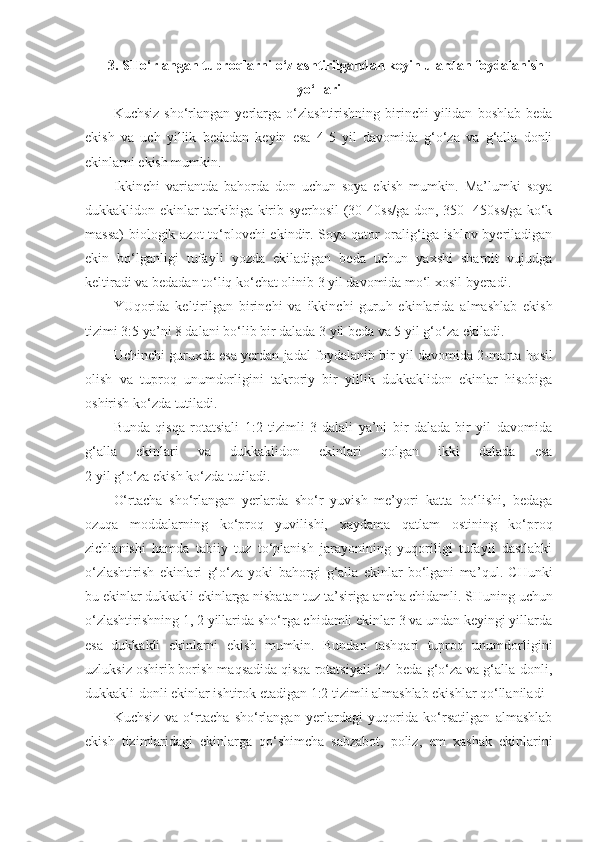 3. SHo‘rlangan tuproqlarni o‘zlashtirilgandan keyin ulardan foydalanish
yo‘llari
Kuchsiz   sho‘rlangan   yerlarga  o‘zlashtirishning  birinchi   yilidan   boshlab  beda
ekish   va   uch   yillik   bedadan   keyin   esa   4-5   yil   davomida   g‘o‘za   va   g‘alla   donli
ekinlarni ekish mumkin.
Ikkinchi   variantda   bahorda   don   uchun   soya   ekish   mumkin.   Ma’lumki   soya
dukkaklidon ekinlar tarkibiga kirib syerhosil (30-40ss/ga don, 350- 450ss/ga ko‘k
massa)  biologik azot  to‘plovchi ekindir. Soya qator oralig‘iga ishlov byeriladigan
ekin   bo‘lganligi   tufayli   yozda   ekiladigan   beda   uchun   yaxshi   sharoit   vujudga
keltiradi va bedadan to‘liq ko‘chat olinib 3 yil davomida mo‘l xosil byeradi.
YUqorida   keltirilgan   birinchi   va   ikkinchi   guru h   ekinlarida   almashlab   ekish
tizimi 3:5 ya’ni 8 dalani bo‘lib bir dalada 3 yil beda va 5 yil g‘ o‘ za ekiladi.
Uchinchi guruxda esa yerdan jadal foydalanib bir yil davomida 2-ma r ta hosil
olish   va   tuproq   unumdorligini   takroriy   bir   yillik   dukkaklidon   ekinlar   hisobiga
oshirish ko‘zda tutiladi.
Bunda   qisqa   rotatsiali   1:2   tizimli   3   dalali   ya’ni   bir   dalada   bir   yil   davomida
g‘alla   ekinlari   va   dukkaklidon   ekinlari   qolgan   ikki   dalada   esa
2 yil g‘o‘za ekish ko‘zda tutiladi.
O‘rtacha   sho‘rlangan   yerlarda   sho‘r   yuvish   me’yori   katta   bo‘lishi,   bedaga
ozuqa   moddalarning   ko‘proq   yuvilishi,   xaydama   qatlam   ostining   ko‘proq
zichlanishi   hamda   tabiiy   tuz   to‘planish   jarayonining   yuqoriligi   tufayli   dastlabki
o‘zlashtirish   ekinlari   g‘o‘za   yoki   bahorgi   g‘alla   ekinlar   bo‘lgani   ma ’ qul.   CHunki
bu ekinlar dukkakli ekinlarga nisbatan tuz ta’siriga ancha chidamli.  SHuning uchun
o‘zlashtirishning 1, 2 yillarida sho‘rga chidamli ekinlar 3 va undan keyingi yillarda
esa   dukkakli   ekinlarni   ekish   mumkin.   Bundan   tashqari   tuproq   unumdorligini
uzluksiz oshirib borish maqsadida qisqa rotatsiyali 3:4 beda g‘o‘za va g‘alla-donli,
dukkakli-donli ekinlar ishtirok etadigan 1:2 tizimli almashlab ekishlar qo‘llaniladi 
Kuchsiz   va   o‘rtacha   sho‘rlangan   yerlardagi   yuqorida   ko‘rsatilgan   almashlab
ekish   tizimlaridagi   ekinlarga   qo‘shimcha   sabzabot,   poliz,   em   xashak   ekinlarini 