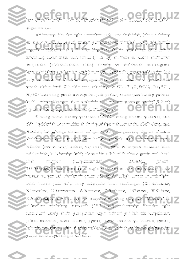 ham kiritish mumkin. Lekin ekinlar tarkibining 30-40 % ni dukkakli ekinlar tashkil
qilgan ma’qul.
Melioratsiya   ji h atdan   og‘ir   tuproqlarni   jadal   zovurlashtirish,   (chuqur   doimiy
va   soyoz   muvaqqat   zovur)   chuqur   yumshatish   va   tilmalash,   kimyoviy   hamda
organik   moddalar   solish   yo‘li   bilan   birgalikda   sho‘rini   yuvish   natijasida   tuproq
tarkibidagi   tuzlar   qisqa   vaqt   ichida   (1-1,5   oy)   sho‘rxok   va   kuchli   sho‘rlanish
darajasidan   (o‘zlashtirishdan   oldin)   o‘rtacha   va   sho‘rlanish   darajasigacha
kamayishi (sho‘r yuvilgandan keyin) mumkin. Ularni to‘liq massiv yoki ayrim dala
bo‘yicha   kuchsiz   sho‘rlanish   darajagacha   kamaytirish   uchun   3-4   oy   davomida
yuvish talab qilinadi. CHunki tuproq tarkibidagi Ca SO
4    2H
2 O ,  SaCO
3  , Na
2  SO
4  ,
MgS O
4   tuzlarining   yerish   xususiyatlari   juda   pastdir,   shuningdek   bunday   yerlarda
kuchli   minyerallashgan   sizot   suvlarining   doimo   yer   yuzasiga   yaqin(1,5-2   m)
joylashishi tufayli qayta sho‘rlanishga o‘ta moyildir.
SHuning   uchun   bunday   yerlardan   o‘zlashtirishning   birinchi   yilidayoq   ekin
ekib foydalanish uzoq muddat sho‘rini yuvishga nisbatan ancha afzalliklarga ega.
Masalan,   tuz   ta’siriga   chidamli   bo‘lgan   jo‘xori,   kungaboqar,   ekinlari   o‘rtacha
sho‘rlangan   tabiiy   unumdorligi   kam   bo‘lgan   yerlarda   talab   qilingan   agrotexnik
tadbirlar   (nav   va   urug‘   tanlash,   sug‘orish,   minyeral   va   organik   moddalar   bilan
oziqlantirish,   kulьtivatsiya   kabi)   o‘z   vaqtida   sifatli   qilib   o‘tkazilganda   mo‘l   hosil
olish   mumkin   (kungaboqar-236   –   370ss/ga ,   jo‘xori-
285-385ss/ga).   SHuningdek   ularni   sug‘orish   natijasida   tuzlarning   yuvilishi,   ildiz
massasi   va   yer   usti   qismlarining   tuproqda   qolishi   tufayli   tuproq   unumdorligini
oshib   borishi   juda   ko‘p   ilmiy   tadqiqotlar   bilan   isbotlangan   (CH.Rabochev,
N.Bespalov,   O.Ramazanov,   A.Morozov,   G.Reshetov,   I.Kiseleva,   V.Kabaev,
K.Abdurazaqov,   U.Norqulov).   N.F.Bespalov   va   uning   shogirdlari   Mirzacho‘lda
o‘tkazilgan   tajribalarga   asoslanib   ( 1 3. 2-j adval)   melioratsiya   jihatidan   og‘ir
tuproqlarni   asosiy   sho‘ri   yuvilgandan   keyin   birinchi   yili   bahorda   kungaboqar,
jo‘xori   ekinlarini,   kuzda   tritikale,   pyerko,   javdar,   ikkinchi   yil   tritikale,   pyerko,
bahorda   esa   takroriy   ekin   sifatida   makkajo‘xori,   uchinchi   yilda   esa   g‘o‘za   ekish
yuqori samara byerishligini ko‘rsatdi. 