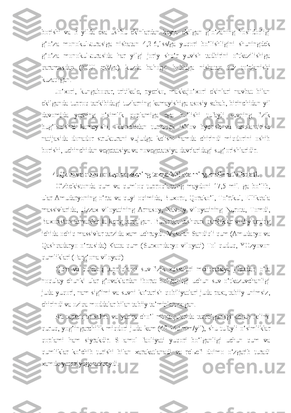 borishi   va   3   yilda   esa   ushbu   ekinlardan   keyin   ekilgan   g‘o‘zaning   hosildorligi
g‘o‘za   monokulьturasiga   nisbatan   4,2-6,1ss/ga   yuqori   bo‘lishligini   shuningdek
g‘o‘za   monokulьturasida   har   yilgi   joriy   sho‘r   yuvish   tadbirini   o‘tkazilishiga
qaramasdan   (3000   m3/ga)   kuzda   bahorgi   holatiga   nisbatan   tuz   to‘planishi
kuzatilgan.
Jo‘xori,   kungaboqar,   tritikale,   pyerko,   makkajo‘xori   ekinlari   navbat   bilan
ekilganda  tuproq  tarkibidagi   tuzlarning  kamayishiga  asosiy   sabab,  birinchidan  yil
davomida   yerning   o‘simlik   qoplamiga   ega   bo‘lishi   tufayli   suvning   fizik
bug‘lanishni   kamayishi,   ikkinchidan   tuproqqa   ishlov   byerish   va   oziqlantirish
natijasida   donador   strukturani   vujudga   kelishi   hamda   chirindi   miqdorini   oshib
borishi, uchinchidan vegetatsiya va novegetatsiya davrlaridagi sug‘orishlaridir.
4. Qum va qumloq tuproqlarning tarqalishi ularning meliorativ holati.
O‘zbekistonda   qum   va   qumloq   tuproqlarning   maydoni   17,5   mil.   ga   bo‘lib,
ular   Amudaryoning   o‘rta   va   quyi   oqimida,   Buxoro,   Qorako‘l,   To‘rtkul,   Ellikqala
massivlarida,   Jizzax   viloyatining   Arnasoy,   Navoiy   viloyatining   Nurota,   Tomdi,
Baxoriston  tumanlarida  keng  tarqalgan.  Bulardan  tashqari   qumliklar  vodiylarning
ichida ochiq massivlar tarzida xam uchraydi. Masalan Sandiqli qum (Amudaryo va
Qashqadaryo   o‘rtasida)   Katta   qum   (Surxondaryo   viloyati)   Tol   quduq,   YOzyovon
qumliklari (Farg‘ona viloyati)
Qum   va   qumloq   tuproqlarni   suv-fizik   xossalari   melioratsiya   jihatdan   o‘ta
noqulay   chunki   ular   g‘ovaklardan   iborat   bo‘lganligi   uchun   suv   o‘tkazuvchanligi
juda yuqori, nam sig‘imi va suvni ko‘tarish qobiliyatlari juda past, tabiiy unimsiz,
chirindi va oziqa moddalar bilan tabiiy ta’minlanmagan.
Bu   tuproqlar   sahro   va   yarim   cho‘l   mintaqalarida   tarqalganligi   uchun   iqlimi
quruq, yog‘ingarchilik miqdori juda kam (40-140 mm/yil), shu tufayli o‘simliklar
qoplami   ham   siyrakdir.   SHamol   faoliyati   yuqori   bo‘lganligi   uchun   qum   va
qumliklar   ko‘chib   turishi   bilan   xarakatlanadi   va   relьefi   doimo   o‘zgarib   turadi
xamda yeroziyaga uchraydi. 