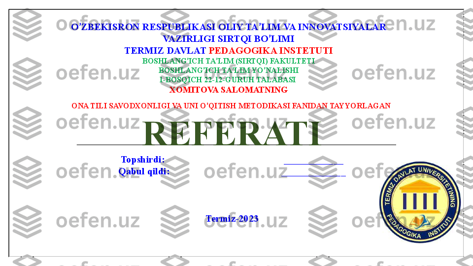 O ’ ZBEKISRON RESPUBLIKASI OLIY TA ’ LIM VA INNOVATSIYALAR
VAZIRLIGI SIRTQI BO ’ LIMI
TERMIZ DAVLAT  PEDAGOGIKA INSTETUTI
BOSHLANG ’ ICH TA ’ LIM (SIRTQI) FAKULTETI
BOSHLANG ’ ICH TA ’ LIM YO ’ NALISHI
1-BOSQICH 22-12-GURUH TALABASI 
XOMITOVA SALOMATNING
ONA TILI SAVODXONLIGI VA UNI O ’ QITISH METODIKASI FANIDAN TAYYORLAGAN 
REFERATI
Topshirdi:                                                ____________
Qabul qildi:                                             _____________
Termiz-2023 