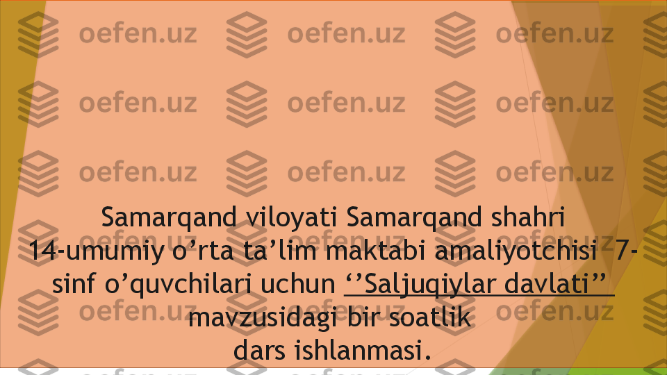 Samarqand viloyati Samarqand shahri
14-umumiy o’rta ta’lim maktabi amaliyotchisi  7-
sinf o’quvchilari uchun  ‘’Saljuqiylar davlati’’ 
mavzusidagi bir soatlik 
dars ishlanmasi.                 