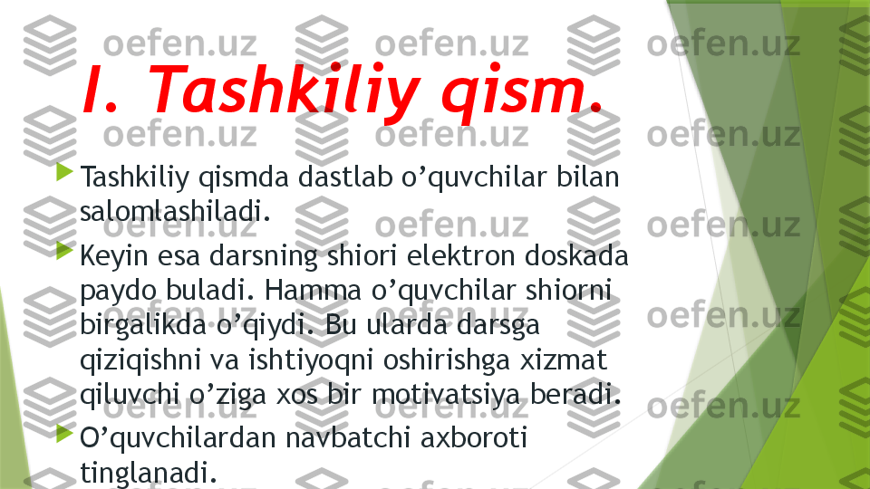 I. Tashkiliy qism. 

Tashkiliy qismda dastlab o’quvchilar bilan 
salomlashiladi. 

Keyin esa darsning shiori elektron doskada 
paydo buladi. Hamma o’quvchilar shiorni 
birgalikda o’qiydi. Bu ularda darsga 
qiziqishni va ishtiyoqni oshirishga xizmat 
qiluvchi o’ziga xos bir motivatsiya beradi.

O’quvchilardan navbatchi axboroti 
tinglanadi.                  