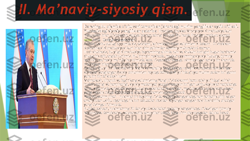 II. Ma’naviy-siyosiy qism.
Darsning bu qismida o’qituvchi tomonidan jahondagi muhim yangiliklar aytib o’tiladi. 
Yurtimizdagi siyosiy yangiliklar qatorida   Prezident Shavkat Mirziyoyev Konstitutsiya kuni 
munosabati bilan O‘zbekiston xalqiga bayram tabrigi yo‘lladi. Bu haqda Prezident matbuot xizmati 
xabar   berdi .   Qadrli vatandoshlar!
Avvalo, ushbu qutlug‘ ayyomda siz, azizlarni, ko‘pmillatli butun xalqimizni 8-dekabr – O‘zbekiston 
Respublikasi Konstitutsiyasi kuni bilan chin qalbimdan samimiy muborakbod etaman.
Hech shubhasiz, bu yilgi Konstitutsiya bayramining alohida ruhi va shukuhi borligini bugun barchamiz 
chuqur his etib, anglab turibmiz. Bu, birinchi navbatda, mazkur ayyomning siyosiy-huquqiy, ijtimoiy-
iqtisodiy, ma’naviy-ma’rifiy hayotimizda katta o‘zgarishlar amalga oshirilayotgan tarixiy bir sharoitda 
o‘tayotgani bilan bog‘liq, desak, to‘g‘ri bo‘ladi.	
 
Ayniqsa, shu yil 27-oktabrda Oliy Majlis va mahalliy kengashlarga ochiqlik va raqobat ruhida o‘tgan 
saylovlar yangilangan Asosiy qonunimizni hayotga tatbiq etish yo‘lida g‘oyat muhim qadam bo‘lganini 
yana bir bor ta’kidlash lozim.
Mehnatkash, olijanob va bag‘rikeng xalqimizning Yangi O‘zbekistonni barpo etish yo‘lidagi xohish-
irodasi, birligi va hamjihatligi, siyosiy madaniyati yaqqol namoyon bo‘lgan ushbu saylovlar natijalariga 
ko‘ra, yurtimizda konstitutsiyaviy huquq va vakolatlari kuchaygan, mas’uliyati bir necha karra ortgan 
yangi vakillik tizimi shakllangani albatta barchamizni mamnun etadi.
Yana bir muhim jihati – hokimlar bir paytning o‘zida mahalliy kengashlarga ham rahbarlik qilib kelgan 
amaliyotdan ushbu organlarga ilk bor deputatlar orasidan saylangan kengash raisi boshchilik qiladigan 
yangi tizimga o‘tilmoqda.	
 
Bundan tashqari, hokimlarning 30 dan ziyod vakolatlari mahalliy kengashlarga o‘tkazilgani ijtimoiy 
hayotimizda demokratiya, xalqparvarlik tamoyillari tobora keng o‘rin olayotganidan dalolat beradi.	
                  