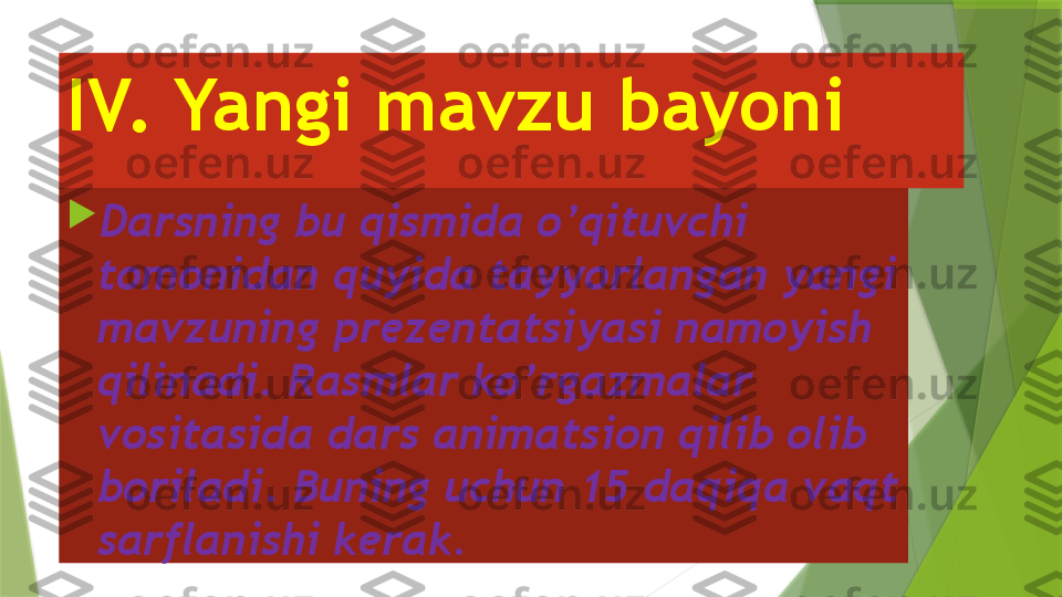 IV. Yangi mavzu bayoni 

Darsning bu qismida o’qituvchi 
tomonidan quyida tayyorlangan yangi 
mavzuning prezentatsiyasi namoyish 
qilinadi. Rasmlar ko’rgazmalar 
vositasida dars animatsion qilib olib 
boriladi. Buning uchun 15 daqiqa vaqt 
sarflanishi kerak.                  