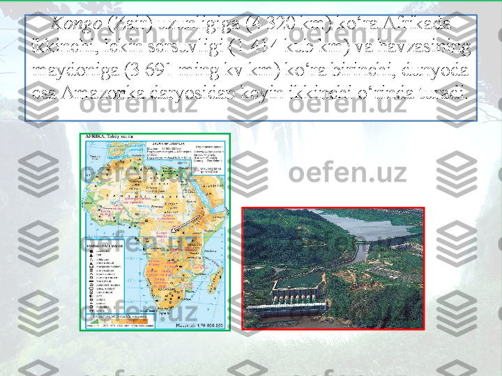 Kongo  (Zair) uzunligiga (4 320 km) ko‘ra Afrikada 
ikkinchi, lekin sersuvligi (1 414 kub km) va havzasining 
maydoniga (3 691 ming kv km) ko‘ra birinchi, dunyoda 
esa Amazonka daryosidan keyin ikkinchi o‘rinda turadi. 
   