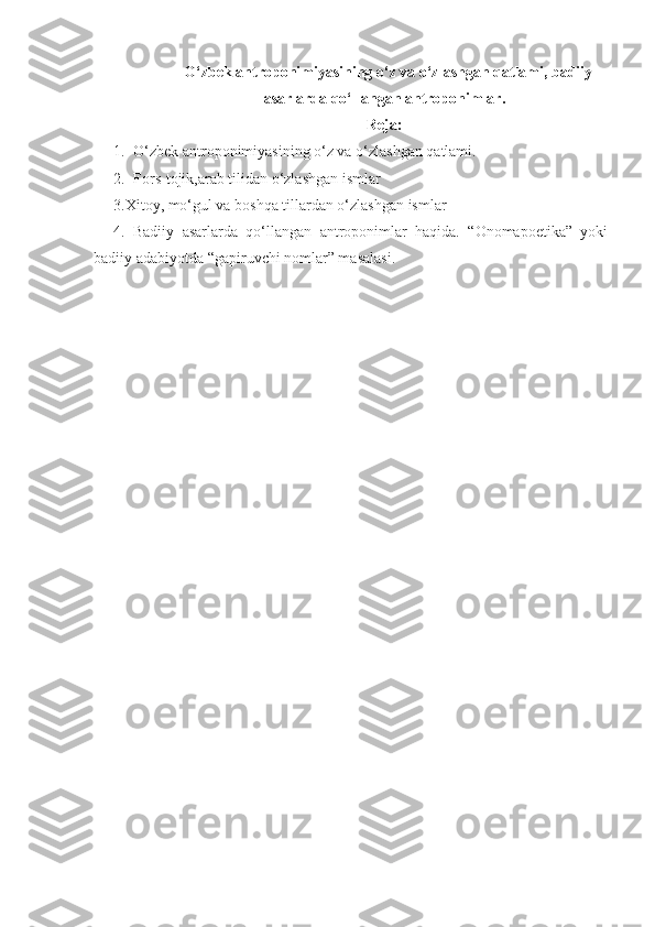   O‘zbek antroponimiyasining o‘z va o‘zlashgan qatlami, badiiy
asarlarda qo‘llangan antroponimlar.
Reja:
1. O‘zbek antroponimiyasining o‘z va o‘zlashgan qatlami.
2. Fors-tojik,arab tilidan o‘zlashgan ismlar
3.Xitoy, mo‘gul va boshqa tillardan o‘zlashgan ismlar
4.   Badiiy   asarlarda   qo‘llangan   antroponimlar   haqida.   “Onomapoetika”   yoki
badiiy adabiyotda “gapiruvchi nomlar” masalasi. 
