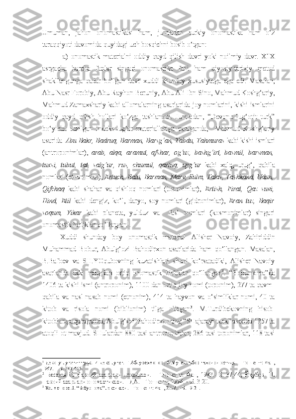 Umuman,   jahon   onomastikasi   ham,   jumladan   turkiy   onomastika   ham   o‘z
taraqqiyoti davomida quyidagi uch bosqichni bosib o‘tgan: 
    a)   onomastik   materialni   oddiy   qayd   qilish   davri   yoki   noilmiy   davr.   X1X
asrgacha   barcha   fanlar   singari   onomastika   fani   ham   qiyosiy-tarixiy   metod
shakllangunga   qadar   bo‘lgan   davr   xuddi   shunday   xususiyatga   ega   edi.   Masalan,
Abu Nasr Forobiy, Abu Rayhon Beruniy, Abu Ali Ibn Sino, Mahmud Koshg‘ariy,
Mahmud Zamaxshariy kabi allomalarning asarlarida joy nomlarini, kishi ismlarini
oddiy   qayd   qilish   hollari   ko‘zga   tashlanadi.   Jumladan,   “Devonu   lug‘otit   turk”
bo‘yicha   tuzilgan   indeks-lug‘at   materiallariga   qaraganda,     Mahmud   Koshg‘ariy
asarida   Abu Bakr, Badruq, Barman, Barsg‘an, Tabdu, Tahmuras  kabi kishi ismlari
(antroponimlar),   arab,   alqa,   aramut,   afshar,   og‘uz,   bashg‘irt,   basmil,   barsman,
tuxsi,   tubut,   tat,   salg‘ur,   rus,   chumul,   qarluq,   uyg‘ur   kabi   xalq,   urug‘,   qabila
nomlari (etnonimlar),  Ertuch, Balu, Barman, Marv, Sulm, Talas, Tashkand, Udun,
Qifchaq   kabi   shahar   va   qishloq   nomlari   (toponimlar),   Ertish,   Firat,   Qaz   suvi,
Hind,   Etil   kabi   dengiz,   ko‘l,   daryo,   soy   nomlari   (gidronimlar),   Eran   tuz,   Baqir
soqum,   Yikar   kabi   planeta,   yulduz   va     fasl   nomlari   (kosmonimlar)   singari
onomastik birliklar qo‘llangan 1
.
  Xuddi   shunday   boy   onomastik   material   Alisher   Navoiy,   Zahiriddin
Muhammad   Bobur,   Abulg‘ozi   Bahodirxon   asarlarida   ham   qo‘llangan.   Masalan,
B.Bafoev   va   SH.YOqubovning   kuzatishlari   shuni   ko‘rsatadiki,   Alisher   Navoiy
asarlarida   ikki   mingdan   ortiq   onomastik   birliklar   qo‘llangan 2
.   “Boburnoma”da
1406 ta kishi ismi (antroponim), 1100 dan ortiq joy nomi (toponim), 277 ta qavm-
qabila   va   nasl-nasab   nomi   (etnonim),   414   ta   hayvon   va   o‘simliklar   nomi,   40   ta
kitob   va   risola   nomi   (biblionim)   tilga   olingan 3
.   M.Turdibekovning   hisob-
kitoblariga qaraganda, Abulg‘ozi Bahodirxonning “SHajarayi turk” asarida 1357 ta
atoqli ot mavjud. SHulardan 880 tasi antroponimlar, 286 tasi toponimlar, 118 tasi
1
  Девону   луғотит   турк.   Индекс-луғат.   Ғ.Абдураҳмонов,   С.Муталлибов   таҳрири   остида.   –   Тошкент:   Фан,
1967. –  Б. 387-405.
2
  Бафоев   Б.   Навоий   асарлари   лексикаси.   –   Тошкент:   Фан,   1983.-   Б.   37-44;   Ёқубов   Ш.
Навоий асарлари ономастикаси. НДА. – Тошкент, 1994. – Б. 3-20. 
3
  Холманова З.  “Бобурнома” лексикаси. – Тошкент: Фан, 2007. – Б. 19-21. 