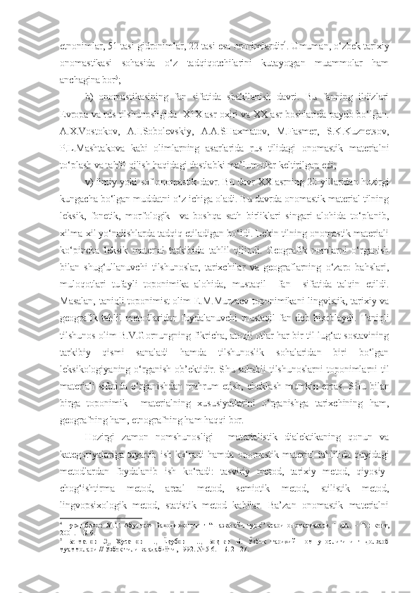 etnonimlar, 51 tasi gidronimlar, 22 tasi esa oronimlardir 4
. Umuman, o‘zbek tarixiy
onomastikasi   sohasida   o‘z   tadqiqotchilarini   kutayotgan   muammolar   ham
anchagina bor 5
; 
  b)   onomastikasining   fan   sifatida   shakllanish   davri.   Bu   fanning   ildizlari
Evropa va rus tilshunosligida   X1X asr oxiri va XX asr boshlarida paydo bo‘lgan.
A.X.Vostokov,   A.I.Sobolevskiy,   A.A.SHaxmatov,   M.Fasmer,   S.K.Kuznetsov,
P.L.Mashtakova   kabi   olimlarning   asarlarida   rus   tilidagi   onomastik   materialni
to‘plash va tahlil qilish haqidagi dastlabki ma’lumotlar keltirilgan edi; 
  v) ilmiy yoki sof onomastik davr. Bu davr XX asrning 20-yillaridan hozirgi
kungacha bo‘lgan muddatni o‘z ichiga oladi. Bu davrda onomastik material tilning
leksik,   fonetik,   morfologik     va   boshqa   sath   birliklari   singari   alohida   to‘planib,
xilma-xil yo‘nalishlarda tadqiq etiladigan bo‘ldi. Lekin tilning onomastik materiali
ko‘pincha   leksik   material   tarkibida   tahlil   qilindi.   Geografik   nomlarni   o‘rganish
bilan   shug‘ullanuvchi   tilshunoslar,   tarixchilar   va   geograflarning   o‘zaro   bahslari,
muloqotlari   tufayli   toponimika   alohida,   mustaqil     fan     sifatida   talqin   etildi.
Masalan, taniqli toponimist olim E.M.Murzaev toponimikani lingvistik, tarixiy va
geografik   tahlil   metodlaridan   foydalanuvchi   mustaqil   fan   deb   hisoblaydi.   Taniqli
tilshunos olim B.V.Gornungning fikricha, atoqli otlar har bir til lug‘at sostavining
tarkibiy   qismi   sanaladi   hamda   tilshunoslik   sohalaridan   biri   bo‘lgan
leksikologiyaning o‘rganish ob’ektidir. S h u sababli  tilshunoslarni  toponimlarni til
materiali   sifatida   o‘rganishdan   mahrum   etish,   cheklash   mumkin   emas .   SHu   b ilan
birga   toponimik     materialning   xususiyatlarini   o‘rganishga   tarixchining   ham,
geografning ham, etnografning ham haqqi bor.  
  Hozirgi   zamon   nomshunosligi     materialistik   dialektikaning   qonun   va
kategoriyalariga   tayanib   ish   ko‘radi   hamda   onomastik   material   tahlilida   quyidagi
metodlardan   foydalanib   ish   ko‘radi:   tasviriy   metod,   tarixiy   metod,   qiyosiy-
chog‘ishtirma   metod,   areal   metod,   semiotik   metod,   stilistik   metod,
lingvopsixologik   metod,   statistik   metod   kabilar.   Ba’zan   onomastik   materialni
4
  Турдибеков   М.Т.   Абулғози   Баҳодирхоннинг   “Шажарайи   турк”   асари   ономастикаси.   НДА.   –   Тошкент,
2001. – Б. 9. 
5
  Бегматов   Э.,   Ҳусанов   Н.,   Ёқубов   Ш.,   Боқиев   Б.   Ўзбек   тарихий   номшунослигининг   долзарб
муаммолари // Ўзбек тили ва адабиёти, 1992. № 5-6. – Б. 21-27. 