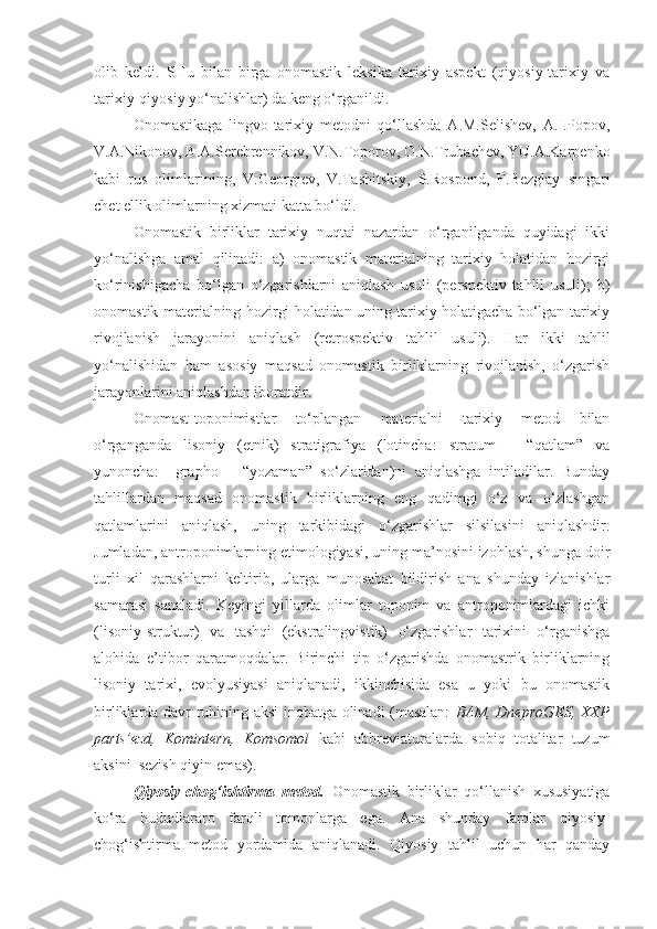 olib   keldi.   SHu   bilan   birga   onomastik   leksika   tarixiy   aspekt   (qiyosiy-tarixiy   va
tarixiy-qiyosiy yo‘nalishlar) da keng o‘rganildi. 
   Onomastikaga   lingvo-tarixiy   metodni   qo‘llashda   A.M.Selishev,   A.I.Popov,
V.A.Nikonov, B.A.Serebrennikov, V.N.Toporov, O.N.Trubachev, YU.A.Karpenko
kabi   rus   olimlarining,   V.Georgiev,   V.Tashitskiy,   S.Rospond,   F.Bezglay   singari
chet ellik olimlarning xizmati katta bo‘ldi. 
  Onomastik   birliklar   tarixiy   nuqtai   nazardan   o‘rganilganda   quyidagi   ikki
yo‘nalishga   amal   qilinadi:   a)   onomastik   materialning   tarixiy   holatidan   hozirgi
ko‘rinishigacha   bo‘lgan   o‘zgarishlarni   aniqlash   usuli   (perspektiv   tahlil   usuli);   b)
onomastik materialning hozirgi holatidan uning tarixiy holatigacha bo‘lgan tarixiy
rivojlanish   jarayonini   aniqlash   (retrospektiv   tahlil   usuli).   Har   ikki   tahlil
yo‘nalishidan   ham   asosiy   maqsad   onomastik   birliklarning   rivojlanish,   o‘zgarish
jarayonlarini aniqlashdan iboratdir. 
  Onomast-toponimistlar   to‘plangan   materialni   tarixiy   metod   bilan
o‘rganganda   lisoniy   (etnik)   stratigrafiya   (lotincha:   stratum   –   “qatlam”   va
yunoncha:     grapho   –   “yozaman”   so‘zlaridan)ni   aniqlashga   intiladilar.   Bunday
tahlillardan   maqsad   onomastik   birliklarning   eng   qadimgi   o‘z   va   o‘zlashgan
qatlamlarini   aniqlash,   uning   tarkibidagi   o‘zgarishlar   silsilasini   aniqlashdir.
Jumladan, antroponimlarning etimologiyasi, uning ma’nosini izohlash, shunga doir
turli   xil   qarashlarni   keltirib,   ularga   munosabat   bildirish   ana   shunday   izlanishlar
samarasi   sanaladi.   Keyingi   yillarda   olimlar   toponim   va   antroponimlardagi   ichki
(lisoniy-struktur)   va   tashqi   (ekstralingvistik)   o‘zgarishlar   tarixini   o‘rganishga
alohida   e’tibor   qaratmoqdalar.   Birinchi   tip   o‘zgarishda   onomastrik   birliklarning
lisoniy   tarixi,   evolyusiyasi   aniqlanadi,   ikkinchisida   esa   u   yoki   bu   onomastik
birliklarda davr ruhining aksi inobatga olinadi (masalan:   BAM, DneproGES, XXP
parts’ezd,   Komintern,   Komsomol   kabi   abbreviaturalarda   sobiq   totalitar   tuzum
aksini  sezish qiyin emas).
  Qiyosiy-chog‘ishtirma   metod.   Onomastik   birliklar   qo‘llanish   xususiyatiga
ko‘ra   hududlararo   farqli   tomonlarga   ega.   Ana   shunday   farqlar   qiyosiy-
chog‘ishtirma   metod   yordamida   aniqlanadi.   Qiyosiy   tahlil   uchun   har   qanday 