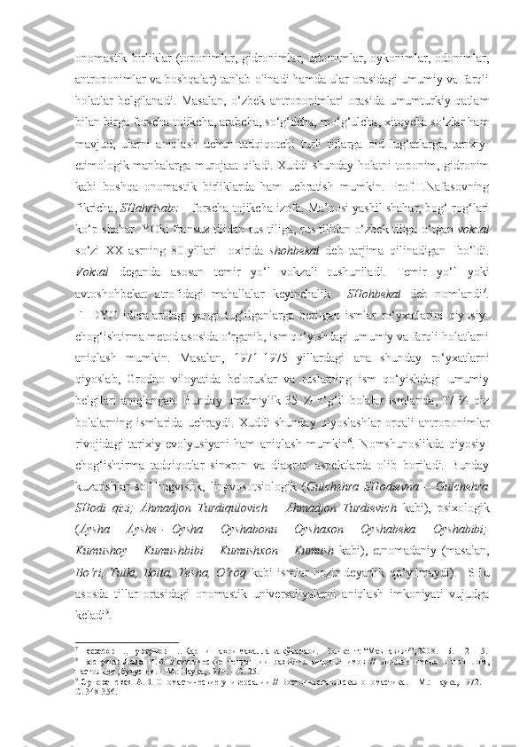 onomastik   birliklar   (toponimlar,   gidronimlar,  urbonimlar,   oykonimlar,   odonimlar,
antroponimlar va boshqalar) tanlab olinadi hamda ular orasidagi umumiy va farqli
holatlar   belgilanadi.   Masalan,   o‘zbek   antroponimlari   orasida   umumturkiy   qatlam
bilan birga forscha-tojikcha, arabcha, so‘g‘dcha, mo‘g‘ulcha, xitoycha so‘zlar ham
mavjud,   ularni   aniqlash   uchun   tadqiqotchi   turli   tillarga   oid   lug‘atlarga,   tarixiy-
etimologik manbalarga murojaat qiladi. Xuddi shunday holatni toponim, gidronim
kabi   boshqa   onomastik   birliklarda   ham   uchratish   mumkin.   Prof.T.Nafasovning
fikricha,  SHahrisabz  – forscha-tojikcha izofa. Ma’nosi yashil shahar, bog‘-rog‘lari
ko‘p shahar. YOki fransuz tilidan rus tiliga, rus tilidan o‘zbek tiliga o‘tgan   vokzal
so‘zi   XX   asrning   80-yillari     oxirida   shohbekat   deb   tarjima   qilinadigan     bo‘ldi.
Vokzal   deganda   asosan   temir   yo‘l   vokzali   tushuniladi.   Temir   yo‘l   yoki
avtoshohbekat   atrofidagi   mahallalar   keyinchalik     SHohbekat   deb   nomlandi 7
.
FHDYO   idoralaridagi   yangi   tug‘ilganlarga   berilgan   ismlar   ro‘yxatlarini   qiyosiy-
chog‘ishtirma metod asosida o‘rganib, ism qo‘yishdagi umumiy va farqli holatlarni
aniqlash   mumkin.   Masalan,   1971-1975   yillardagi   ana   shunday   ro‘yxatlarni
qiyoslab,   Grodno   viloyatida   beloruslar   va   ruslarning   ism   qo‘yishdagi   umumiy
belgilari   aniqlangan.   Bunday   umumiylik   35   %   o‘g‘il   bolalar   ismlarida,   27   %   qiz
bolalarning   ismlarida   uchraydi.   Xuddi   shunday   qiyoslashlar   orqali   antroponimlar
rivojidagi   tarixiy   evolyusiyani   ham   aniqlash   mumkin 8
.   Nomshunoslikda   qiyosiy-
chog‘ishtirma   tadqiqotlar   sinxron   va   diaxron   aspektlarda   olib   boriladi.   Bunday
kuzatishlar   sof   lingvistik,   lingvosotsiologik   ( Gulchehra   SHodievna   –   Gulchehra
SHodi   qizi;   Ahmadjon   Turdiqulovich   –   Ahmadjon   Turdievich   kabi),   psixologik
( Aysha   –   Ayshe   -   Oysha   –   Oyshabonu   –   Oyshaxon   –   Oyshabeka   –   Oyshabibi;
Kumushoy   –   Kumushbibi   –   Kumushxon   –   Kumush   kabi),   etnomadaniy   (masalan,
Bo‘ri,   Tulki,   Bolta,   Tesha,   O‘roq   kabi   ismlar   hozir   deyarlik   qo‘yilmaydi).     SHu
asosda   tillar   orasidagi   onomastik   universaliyalarni   aniqlash   imkoniyati   vujudga
keladi 9
.
7
  Нафасов Т., Турсунов Ш.  Қарши шаҳри маҳалла ва кўчалари. –Тошкент: “Маънавият”, 2008. – Б. 112-115.
8
  Бестужев-Лада   И.В.   Исторические   тенденции   развития   антропонимов   //   Личные   имена   в   прошлом,
настоящем, будущем. – М.: Наука, 1970. – С. 25.
9
  Суперанская А.В.   Ономастические универсалии  // Восточнославянская ономастика. – М.: Наука, 1972. –
С. 348-356.   