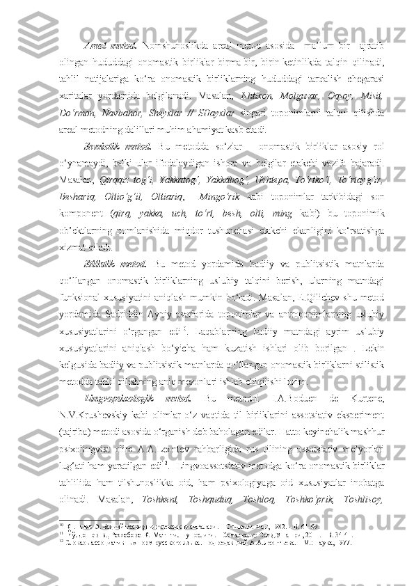   Areal   metod.   Nomshunoslikda   areal   metod   asosida     ma’lum   bir     ajratib
olingan   hududdagi   onomastik   birliklar   birma-bir,   birin-ketinlikda   talqin   qilinadi,
tahlil   natijalariga   ko‘ra   onomastik   birliklarning   hududdagi   tarqalish   chegarasi
xaritalar   yordamida   belgilanadi.   Masalan,   Ishtixon,   Molguzar,   Oqsoy,   Misit,
Do‘rmon,   Navbahor,   S h eyxlar   //   SHayxlar   singari   toponimlarni   talqin   qilishda
areal metodning dalillari muhim ahamiyat kasb etadi. 
  Semiotik   metod.   Bu   metodda   so‘zlar   –   onomastik   birliklar   asosiy   rol
o‘ynamaydi,   balki   ular   ifodalaydigan   ishora   va   belgilar   etakchi   vazifa   bajaradi.
Masalan,   Qirqqiz   tog‘i,   Yakkatog‘,   Yakkabog‘,   Uchtepa,   To‘rtko‘l,   To‘rtayg‘ir,
Beshariq,   Oltio‘g‘il,   Oltiariq ,     Mingo‘rik   kabi   toponimlar   tarkibidagi   son
komponent   ( qirq,   yakka,   uch,   to‘rt,   besh,   olti,   ming   kabi)   bu   toponimik
ob’ektlarning   nomlanishida   miqdor   tushunchasi   etakchi   ekanligini   ko‘rsatishga
xizmat qiladi. 
  Stilistik   metod.   Bu   metod   yordamida   badiiy   va   publitsistik   matnlarda
qo‘llangan   onomastik   birliklarning   uslubiy   talqini   berish,   ularning   matndagi
funksional  xususiyatini  aniqlash mumkin bo‘ladi. Masalan,  E.Qilichev shu metod
yordamida   Sadriddin   Ayniy   asarlarida   toponimlar   va   antroponimlarning   uslubiy
xususiyatlarini   o‘rgangan   edi 10
.   Laqablarning   badiiy   matndagi   ayrim   uslubiy
xususiyatlarini   aniqlash   bo‘yicha   ham   kuzatish   ishlari   olib   borilgan 11
.   Lekin
kelgusida badiiy va publitsistik matnlarda qo‘llangan onomastik birliklarni stilistik
metodda tahlil qilishning aniq mezonlari ishlab chiqilishi lozim. 
  Lingvopsixologik   metod.   Bu   metodni   I.A.Boduen   de   Kurtene,
N.V.Krushevskiy   kabi   olimlar   o‘z   vaqtida   til   birliklarini   assotsiativ   eksperiment
(tajriba) metodi asosida o‘rganish deb baholagan edilar. Hatto keyinchalik mashhur
psixolingvist   olim   A.A.Leontev   rahbarligida   rus   tilining   assotsiativ   me’yorlari
lug‘ati ham yaratilgan edi 12
.   Lingvoassotsiativ  metodga ko‘ra onomastik birliklar
tahlilida   ham   tilshunoslikka   oid,   ham   psixologiyaga   oid   xususiyatlar   inobatga
olinadi.   Masalan,   Toshkent,   Toshquduq,   Toshloq,   Toshko‘prik,   Toshlisoy,
10
  Қиличев Э.  Бадиий тасвирнинг лексик воситалари. – Тошкент: Фан, 1982. – Б. 61-69.  
11
    Йўлдошев Б., Ражабова К.   Матн тилшунослиги. – Самарқанд: СамДУ нашри, 2011. – Б. 34-41.
12
 Словарь ассоциативных норм русского языка. Под редакцией А.А.Леонт ь ева. – М.: Наука, 1977.  