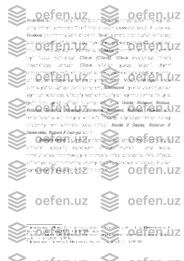 Toshrabot  kabi onomastik birliklar (toponimlar) tilga olinganda kishining xayoliga
uning   birinchi   komponenti   “tosh”   bilan   aloqador   tasavvurlar   keladi.   SHu   asosda
Toshkent   toponimining kelib chiqishini   “tosh”   elementi  bilan bog‘lab  izohlangan
tadqiqotlar  ham  bor 13
.Bu esa  faqat lingvopsixologik vaziyat  natijasida chiqarilgan
bir   tomonlama   xulosadir.   Lekin   aslida   Toshkent   toponimi   hosildor   erli,   xirmon
joyli   hudud   ma’nosidagi   CHosh   (CHoch),   SHosh   shakllaridagi   fonetik
o‘zgarishlarga   uchragan   CHosh   so‘zidan   yuzaga   kelgan 14
.   Ayrim
antroponimlarning ma’nosini izohlashda ham lingvopsixologik metod va xalqning
urf-odati,   etnografiyasidagi   an’analar   yordam   beradi.   Masalan,   Bo‘rigul   –   onasi
qornida yig‘lab tug‘ilgan qiz bolaning ismi;  Bobomurod  – yoshlar unashtirilgandan
keyin turli sabablarga ko‘ra to‘y kechiktirilib, to‘ydan keyinroq qizning o‘z uyida
(ya’ni   bobo   uyida)   tug‘ilgan   bolaning   ismi.   YOki   Holida,   Xolbozor,   Xolbuvi,
Xollibibi,   Xolmirza,   Xolmonoy,   Xolmurod,   Xollibeka,   Xollibaxt,   Xolkeldi   kabi
ismlar   badanida   xoli   bor   yoki   xoli   ko‘p   bolalarga   qo‘yiladigan   ismlar.   Bunday
bolalarning   ismi   ko‘pincha   ikkita   bo‘ladi:   Xolida   //   Salima,   Xolbozor   //
Samariddin, Xolbuvi // Anorgul  kabi 15
.   
    Statistik metod.    Bu metod yordamida o‘rganilgan onomastik birliklarning
qo‘llanish   darajasini,   statistikasini   aniqlash   mumkin.   Hozirgi   vaqtda
nomshunoslikda   biror   mavzu   yoki   onomastik   ob’ekt   tanlanganda   o‘sha   ob’ektda
qo‘llanilgan   atoqli   nomlarning   umumiy   miqdori,   statistikasi   aniqlanadi,   shundan
keyin asosiy ilmiy kuzatish ishlari olib boriladi. 
13
  Бу ҳақда  қаранг:   Қораев С.   Тошкент  топонимлари. – Тошкент:  Фан, 1991. – Б.  13;   Муҳаммаджонов А.
Қадимги Тошкент: Шарқ, 2002. – Б. 53-59  ва бошқалар.
14
  Қаранг:   Эназаров   Т.Ж.   Ўзбекистон   топонимлари:   луғавий   асослари   ва   этимологик   тадқиқи   йўллари.
ДДА. – Тошкент, 2006. – Б. 26-29. 
15
 Бу ҳақда қаранг:  Бегматов Э.  Ўзбек исмлари маъноси. – Тошкент, 2010. – Б. 466-468.  