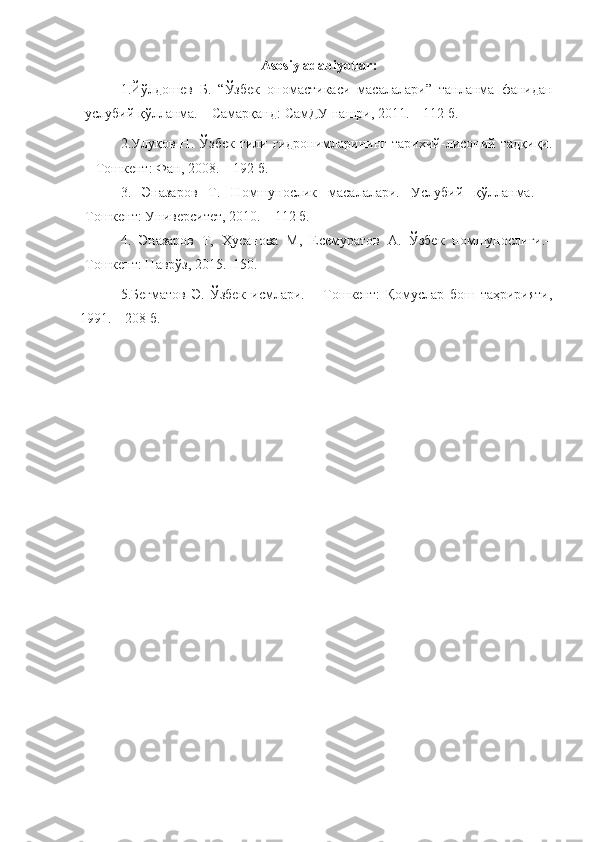 Asosiy   adabiyotlar :
1. Йўлдошев   Б.   “Ўзбек   ономастикаси   масалалари”   танланма   фанидан
услубий қўлланма. – Самарқанд: СамДУ нашри, 2011. – 112 б.
2.Улуқов   Н.   Ўзбек   тили   гидронимларининг   тарихий-лисоний   тадқиқи.
– Тошкент: Фан, 2008. – 192 б.
3 .   Эназаров   Т.   Номшунослик   масалалари.   Услубий   қўлланма.   –
Тошкент: Университет, 2010. – 112 б.
4.   Эназаров   Т,   Ҳусанова   М,   Есемуратов   А.   Ўзбек   номшунослиги.–
Тошкент: Наврўз, 2015.  150.
5.Бегматов   Э.   Ўзбек   исмлари.   –   Тошкент:   Қомуслар   бош   таҳририяти,
1991. – 208 б.  
