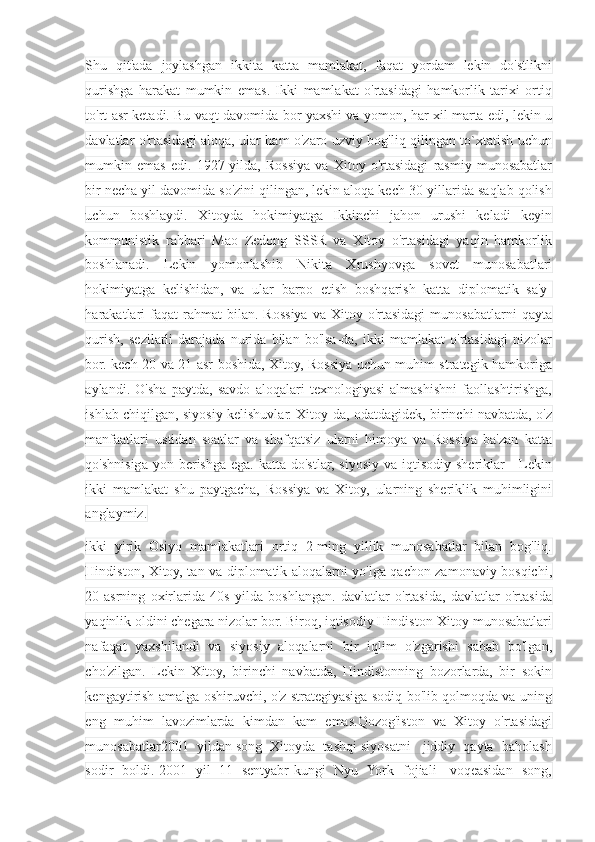 Shu   qit'ada   joylashgan   ikkita   katta   mamlakat,   faqat   yordam   lekin   do'stlikni
qurishga   harakat   mumkin   emas.   Ikki   mamlakat   o'rtasidagi   hamkorlik   tarixi   ortiq
to'rt asr ketadi. Bu vaqt davomida bor yaxshi va yomon, har xil marta edi, lekin u
davlatlar o'rtasidagi aloqa, ular ham o'zaro uzviy bog'liq qilingan to`xtatish uchun
mumkin   emas   edi.   1927-yilda,   Rossiya   va   Xitoy   o'rtasidagi   rasmiy   munosabatlar
bir necha yil davomida so'zini qilingan, lekin aloqa kech 30-yillarida saqlab qolish
uchun   boshlaydi.   Xitoyda   hokimiyatga   Ikkinchi   jahon   urushi   keladi   keyin
kommunistik   rahbari   Mao   Zedong   SSSR   va   Xitoy   o'rtasidagi   yaqin   hamkorlik
boshlanadi.   Lekin   yomonlashib   Nikita   Xrushyovga   sovet   munosabatlari
hokimiyatga   kelishidan,   va   ular   barpo   etish   boshqarish   katta   diplomatik   sa'y-
harakatlari  faqat  rahmat   bilan.  Rossiya  va   Xitoy  o'rtasidagi   munosabatlarni  qayta
qurish,   sezilarli   darajada   nurida   bilan   bo'lsa-da,   ikki   mamlakat   o'rtasidagi   nizolar
bor. kech 20 va 21-asr boshida, Xitoy, Rossiya uchun muhim strategik hamkoriga
aylandi.   O'sha   paytda,   savdo   aloqalari   texnologiyasi   almashishni   faollashtirishga,
ishlab chiqilgan, siyosiy kelishuvlar. Xitoy-da, odatdagidek, birinchi navbatda, o'z
manfaatlari   ustidan   soatlar   va   shafqatsiz   ularni   himoya   va   Rossiya   ba'zan   katta
qo'shnisiga  yon berishga  ega.  katta do'stlar,  siyosiy  va  iqtisodiy  sheriklar   -  Lekin
ikki   mamlakat   shu   paytgacha,   Rossiya   va   Xitoy,   ularning   sheriklik   muhimligini
anglaymiz.
ikki   yirik   Osiyo   mamlakatlari   ortiq   2-ming   yillik   munosabatlar   bilan   bog'liq.
Hindiston, Xitoy, tan va diplomatik aloqalarni yo'lga qachon zamonaviy bosqichi,
20-asrning   oxirlarida   40s   yilda   boshlangan.   davlatlar   o'rtasida,   davlatlar   o'rtasida
yaqinlik oldini chegara nizolar bor. Biroq, iqtisodiy Hindiston-Xitoy munosabatlari
nafaqat   yaxshilandi   va   siyosiy   aloqalarni   bir   iqlim   o'zgarishi   sabab   bo'lgan,
cho'zilgan.   Lekin   Xitoy,   birinchi   navbatda,   Hindistonning   bozorlarda,   bir   sokin
kengaytirish amalga oshiruvchi, o'z strategiyasiga sodiq bo'lib qolmoqda va uning
eng   muhim   lavozimlarda   kimdan   kam   emas.Qozog'iston   va   Xitoy   o'rtasidagi
munosabatlar2001  yildan song  Xitoyda  tashqi siyosatni   jiddiy  qayta  baholash
sodir   boldi. 2001   yil   11   sentyabr kungi   Nyu   York   fojiali     voqeasidan   song, 