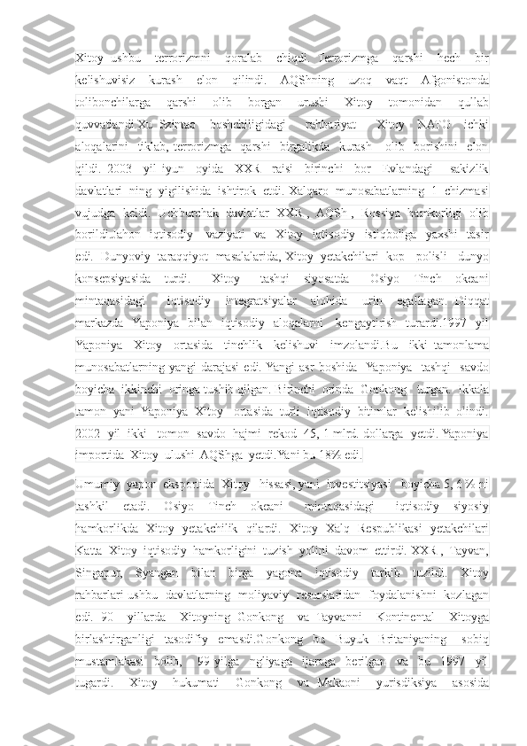 Xitoy   ushbu     terrorizmni     qoralab     chiqdi.   Terrorizmga     qarshi     hech     bir
kelishuvisiz     kurash     elon     qilindi.     AQShning     uzoq     vaqt     Afgonistonda
tolibonchilarga     qarshi     olib     borgan     urushi     Xitoy     tomonidan     qullab
quvvatlandi.Xu   Szintao     boshchiligidagi       rahbariyat       Xitoy     NATO     ichki
aloqalarini     tiklab,   terrorizmga     qarshi     birgalikda     kurash       olib     borishini     elon
qildi.   2003     yil   iyun     oyida     XXR     raisi     birinchi     bor     Evlandagi       sakizlik
davlatlari  ning  yigilishida  ishtirok  etdi. Xalqaro  munosabatlarning  1  chizmasi
vujudga  keldi.  Uchburchak  davlatlar  XXR ,  AQSh ,  Rossiya  hamkorligi  olib
borildi.Jahon     iqtisodiy      vaziyati     va    Xitoy    iqtisodiy    istiqboliga     yaxshi     tasir
edi.  Dunyoviy  taraqqiyot  masalalarida, Xitoy  yetakchilari  kop   polisli   dunyo
konsepsiyasida     turdi.       Xitoy       tashqi     siyosatda       Osiyo     Tinch     okeani
mintaqasidagi       iqtisodiy     integratsiyalar     alohida     urin     egallagan.   Diqqat
markazda    Yaponiya   bilan   iqtisodiy   aloqalarni       kengaytirish     turardi.1997    yil
Yaponiya     Xitoy     ortasida     tinchlik     kelishuvi     imzolandi.Bu     ikki   tamonlama
munosabatlarning   yangi   darajasi   edi.  Yangi   asr   boshida    Yaponiya     tashqi     savdo
boyicha  ikkinchi  oringa tushib qilgan. Birinchi  orinda  Gonkong   turgan.  Ikkala
tamon  yani  Yaponiya  Xitoy   ortasida  turli  iqtisodiy  bitimlar  kelishilib  olindi.
2002  yil  ikki   tomon  savdo  hajmi  rekod  45, 1 mlrd. dollarga  yetdi. Yaponiya
importida  Xitoy  ulushi  AQShga  yetdi.Yani bu 18% edi.
Umumiy  yapon  eksportida  Xitoy   hissasi, yani  investitsiyasi   boyicha 5, 6 % ni
tashkil     etadi.     Osiyo     Tinch     okeani       mintaqasidagi       iqtisodiy     siyosiy
hamkorlikda   Xitoy   yetakchilik   qilardi.   Xitoy   Xalq   Respublikasi   yetakchilari
Katta  Xitoy  iqtisodiy  hamkorligini  tuzish  yolini  davom  ettirdi. XXR ,  Tayvan,
Singapur,     Syangan     bilan     birga     yagona     iqtisodiy     tarkib     tuzildi.     Xitoy
rahbarlari ushbu   davlatlarning   moliyaviy   resurslaridan   foydalanishni   kozlagan
edi.   90     yillarda     Xitoyning   Gonkong     va   Tayvanni     Kontinental     Xitoyga
birlashtirganligi     tasodifiy     emasdi.Gonkong     bu     Buyuk     Britaniyaning       sobiq
mustamlakasi     bolib,       99   yilga     ngliyaga     ijaraga     berilgan     va     bu     1997     yil
tugardi.     Xitoy     hukumati     Gonkong     va   Makaoni     yurisdiksiya     asosida 