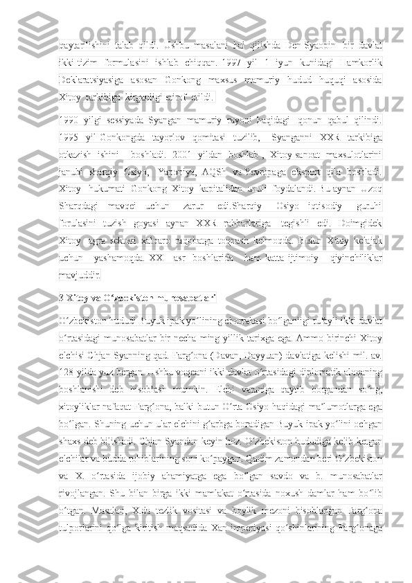 qaytarilishini  talab  qildi.  Ushbu  masalani  hal  qilishda  Den Syaopin   bir  davlat
ikki tizim    formulasini   ishlab   chiqqan. 1997   yil   1   iyun   kunidagi    Hamkorlik
Deklaratsiyasiga     asosan     Gonkong     maxsus     mamuriy     hudud     huquqi     asosida
Xitoy  tarkibiga  kirganligi etirof  etildi. 
1990  yilgi  sessiyada  Syangan  mamuriy  rayoni  haqidagi   qonun  qabul  qilindi.
1995     yil   Gonkongda     tayorlov     qomitasi     tuzilib,       Syanganni     XXR     tarkibiga
otkazish   ishini       boshladi.   2001   yildan   boshlab ,   Xitoy sanoat   maxsulotlarini
janubi   sharqiy   Osiyo,     Yaponiya,   AQSh   va Yevropaga   eksport   qila   boshladi.
Xitoy   hukumati  Gonkong  Xitoy  kapitalidan  unuli  foydalandi. Bu aynan  Uzoq
Sharqdagi     mavqei     uchun       zarur       edi.Sharqiy       Osiyo     iqtisodiy       guruhi
forulasini     tuzish     goyasi     aynan     XXR     rahbarlariga       tegishli     edi.     Doimgidek
Xitoy   agra  sektori  xalqaro  raqobatga  toqnash  kelmoqda.  Butun  Xitoy  kelajak
uchun       yashamoqda.   XXI     asr     boshlarida       ham   katta   ijtimoiy       qiyinchiliklar
mavjuddir.
3 Xitoy va O zbekiston munosabatlariʻ
O zbekiston hududi Buyuk ipak yo lining chorrahasi bo lganligi tufayli ikki davlat	
ʻ ʻ ʻ
o rtasidagi   munosabatlar   bir  necha   ming  yillik  tarixga  ega.  Ammo  birinchi  Xitoy
ʻ
elchisi Chjan Syanning qad. Farg ona (Davan, Dayyuan) davlatiga kelishi mil. av.	
ʻ
128-yilda yuz bergan. Ushbu voqeani ikki davlat o rtasidagi diplomatik aloqaning	
ʻ
boshlanishi   deb   hisoblash   mumkin.   Elchi   vataniga   qaytib   borgandan   so ng,	
ʻ
xitoyliklar nafaqat Farg ona, balki butun O rta Osiyo haqidagi ma lumotlarga ega	
ʻ ʻ ʼ
bo lgan. Shuning uchun ular elchini g arbga boradigan Buyuk ipak yo lini ochgan	
ʻ ʻ ʻ
shaxs deb bilishadi. Chjan Syandan keyin hoz. O zbekiston hududiga kelib ketgan	
ʻ
elchilar va budda rohiblarining soni ko paygan. Qadim zamondan beri O zbekiston	
ʻ ʻ
va   X.   o rtasida   ijobiy   ahamiyatga   ega   bo lgan   savdo   va   b.   munosabatlar	
ʻ ʻ
rivojlangan.   Shu   bilan   birga   ikki   mamlakat   o rtasida   noxush   damlar   ham   bo lib	
ʻ ʻ
o tgan.   Masalan,   X.da   tezlik   vositasi   va   boylik   mezoni   hisoblangan   Farg ona	
ʻ ʻ
tulporlarini   qo lga   kiritish   maqsadida   Xan   imperiyasi   qo shinlarining   Farg onaga	
ʻ ʻ ʻ 