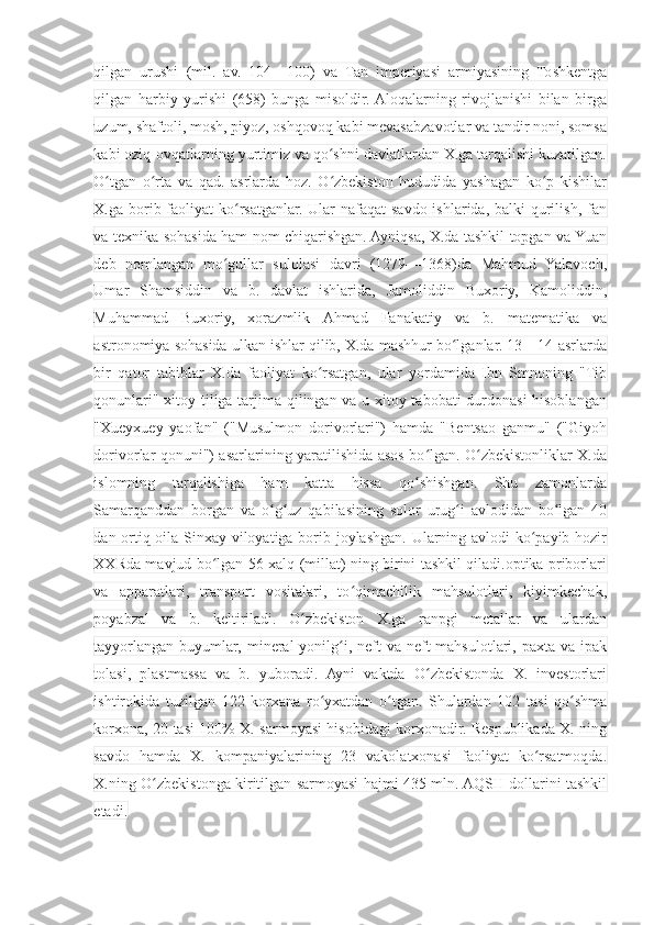 qilgan   urushi   (mil.   av.   104—100)   va   Tan   imperiyasi   armiyasining   Toshkentga
qilgan   harbiy   yurishi   (658)   bunga   misoldir.  Aloqalarning   rivojlanishi   bilan   birga
uzum, shaftoli, mosh, piyoz, oshqovoq kabi mevasabzavotlar va tandir noni, somsa
kabi oziq-ovqatlarning yurtimiz va qo shni davlatlardan X.ga tarqalishi kuzatilgan.ʻ
O tgan   o rta   va   qad.   asrlarda   hoz.   O zbekiston   hududida   yashagan   ko p   kishilar	
ʻ ʻ ʻ ʻ
X.ga borib faoliyat  ko rsatganlar. Ular nafaqat  savdo ishlarida, balki qurilish, fan	
ʻ
va texnika sohasida ham nom chiqarishgan. Ayniqsa, X.da tashkil topgan va Yuan
deb   nomlangan   mo gullar   sulolasi   davri   (1279—1368)da   Mahmud   Yalavoch,	
ʻ
Umar   Shamsiddin   va   b.   davlat   ishlarida,   Jamoliddin   Buxoriy,   Kamoliddin,
Muhammad   Buxoriy,   xorazmlik   Ahmad   Fanakatiy   va   b.   matematika   va
astronomiya sohasida ulkan ishlar qilib, X.da mashhur bo lganlar. 13—14-asrlarda	
ʻ
bir   qator   tabiblar   X.da   faoliyat   ko rsatgan,   ular   yordamida   Ibn   Smnoning   "Tib	
ʻ
qonunlari" xitoy tiliga tarjima qilingan va u xitoy tabobati durdonasi hisoblangan
"Xueyxuey   yaofan"   ("Musulmon   dorivorlari")   hamda   "Bentsao   ganmu"   ("Giyoh
dorivorlar qonuni") asarlarining yaratilishida asos bo lgan. O zbekistonliklar X.da	
ʻ ʻ
islomning   tarqalishiga   ham   katta   hissa   qo shishgan.   Shu   zamonlarda
ʻ
Samarqanddan   borgan   va   o g uz   qabilasining   solor   urug i   avlodidan   bo lgan   40	
ʻ ʻ ʻ ʻ
dan ortiq oila Sinxay viloyatiga borib joylashgan. Ularning avlodi ko payib hozir	
ʻ
XXRda mavjud bo lgan 56 xalq (millat) ning birini tashkil qiladi.optika priborlari	
ʻ
va   apparatlari,   transport   vositalari,   to qimachilik   mahsulotlari,   kiyimkechak,	
ʻ
poyabzal   va   b.   keltiriladi.   O zbekiston   X.ga   ranpgi   metallar   va   ulardan	
ʻ
tayyorlangan  buyumlar, mineral  yonilg i, neft  va  neft  mahsulotlari, paxta va  ipak	
ʻ
tolasi,   plastmassa   va   b.   yuboradi.   Ayni   vaktda   O zbekistonda   X.   investorlari	
ʻ
ishtirokida   tuzilgan   122   korxana   ro yxatdan   o tgan.   Shulardan   102   tasi   qo shma	
ʻ ʻ ʻ
korxona, 20 tasi 100% X. sarmoyasi hisobidagi korxonadir. Respublikada X. ning
savdo   hamda   X.   kompaniyalarining   23   vakolatxonasi   faoliyat   ko rsatmoqda.	
ʻ
X.ning O zbekistonga kiritilgan sarmoyasi hajmi 435 mln. AQSH dollarini tashkil	
ʻ
etadi. 