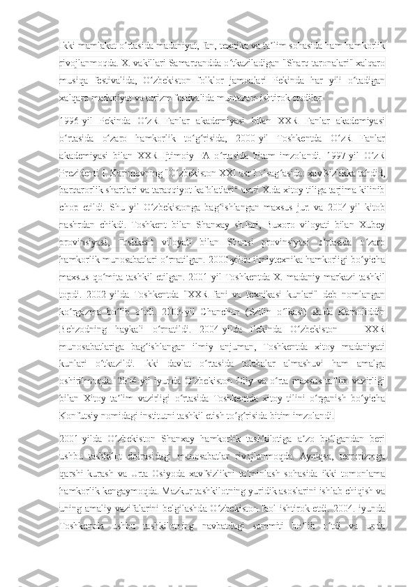 Ikki mamlakat o rtasida madaniyat, fan, texnika va ta lim sohasida ham hamkorlikʻ ʼ
rivojlanmoqda. X. vakillari Samarqandda o tkaziladigan "Sharq taronalari" xalqaro	
ʻ
musiqa   festivalida,   O zbekiston   folklor   jamoalari   Pekinda   har   yili   o tadigan	
ʻ ʻ
xalqaro madaniyat va turizm festivalida muntazam ishtirok etadilar.
1996-yil   Pekinda   O zR   Fanlar   akademiyasi   bilan   XXR   Fanlar   akademiyasi
ʻ
o rtasida   o zaro   hamkorlik   to g risida,   2000-yil   Toshkentda   O zR   Fanlar	
ʻ ʻ ʻ ʻ ʻ
akademiyasi   bilan   XXR   Ijtimoiy   FA   o rtasida   bitam   imzolandi.   1997-yil   O zR	
ʻ ʻ
Prezidenti I. Karimovning "O zbekiston XXI asr bo sag asida: xavfsizlikka tahdid,	
ʻ ʻ ʻ
barqarorlik shartlari va taraqqiyot kafolatlari" asari X.da xitoy tiliga tarjima kilinib
chop   etildi.   Shu   yil   O zbekistonga   bag ishlangan   maxsus   jur.   va   2004-yil   kitob	
ʻ ʻ
nashrdan   chikdi.   Toshkent   bilan   Shanxay   sh.lari,   Buxoro   viloyati   bilan   Xubey
provinsiyasi,   Toshkent   viloyati   bilan   Shansi   provinsiyasi   o rtasida   o zaro	
ʻ ʻ
hamkorlik munosabatlari o rnatilgan. 2000-yilda ilmiytexnika hamkorligi bo yicha	
ʻ ʻ
maxsus   qo mita   tashkil   etilgan.   2001-yil  Toshkentda   X.   madaniy   markazi   tashkil	
ʻ
topdi.   2002-yilda   Toshkentda   "XXR   fani   va   texnikasi   kunlari"   deb   nomlangan
ko rgazma   bo lib   o tdi.   2003-yil   Chanchun   (Szilin   o lkasi)   sh.da   Kamoliddin	
ʻ ʻ ʻ ʻ
Behzodning   haykali   o rnatildi.   2004-yilda   Pekinda   O zbekiston   —   XXR	
ʻ ʻ
munosabatlariga   bag ishlangan   ilmiy   anjuman,   Toshkentda   xitoy   madaniyati	
ʻ
kunlari   o tkazildi.   Ikki   davlat   o rtasida   talabalar   almashuvi   ham   amalga	
ʻ ʻ
oshirilmoqda.   2004-yil   iyunda   O zbekiston   Oliy   va   o rta   maxsus   ta lim   vazirligi	
ʻ ʻ ʼ
bilan   Xitoy   ta lim   vazirligi   o rtasida   Toshkentda   xitoy   tilini   o rganish   bo yicha	
ʼ ʻ ʻ ʻ
Konfutsiy nomidagi institutni tashkil etish to g risida bitim imzolandi.	
ʻ ʻ
2001-yilda   O zbekiston   Shanxay   hamkorlik   tashkilotiga   a zo   bo lgandan   beri	
ʻ ʼ ʻ
ushbu   tashkilot   doirasidagi   munosabatlar   rivojlanmoqda.   Ayniqsa,   terrorizmga
qarshi   kurash   va   Urta   Osiyoda   xavfsizlikni   ta minlash   sohasida   ikki   tomonlama	
ʼ
hamkorlik kengaymoqda. Mazkur tashkilotning yuridik asoslarini ishlab chiqish va
uning amaliy vazifalarini belgilashda O zbekiston faol ishtirok etdi. 2004. iyunda	
ʻ
Toshkentda   ushbu   tashkilotning   navbatdagi   sammiti   bo lib   o tdi   va   unda	
ʻ ʻ 