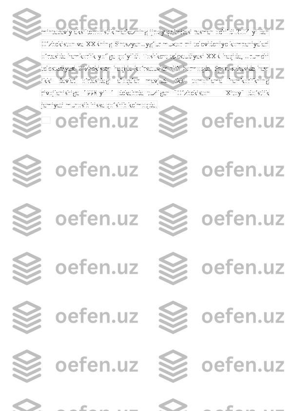 mintaqaviy aksilterroristik markazning ijroiy qo mitasi rasman ochildi.2004-yildanʻ
O zbekiston va XXRning SintszyanUyg ur muxtor rni televideniye kompaniyalari	
ʻ ʻ
o rtasida hamkorlik yo lga qo yildi. Toshkent telestudiyasi XXR haqida, Urumchi
ʻ ʻ ʻ
telestudiyasi  O zbekiston haqida ko rsatuvlar  olib bormoqda. Sport sohasida ham	
ʻ ʻ
ikki   davlat   o rtasidagi   aloqalar   mavjud.   Ikki   tomonlama   hamkorlikning
ʻ
rivojlanishiga   1998-yil   1   dekabrda   tuzilgan   "O zbekiston   —   Xitoy"   do stlik	
ʻ ʻ
jamiyati munosib hissa qo shib kelmoqda.	
ʻ
      