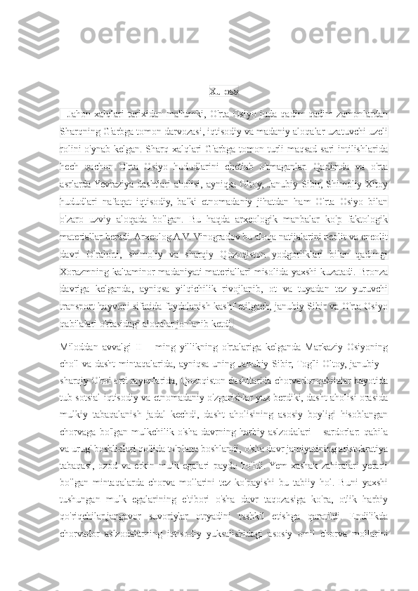 Xulosa
    Jahon   xalqlari   tarixidan   ma'lumki,   O'rta   Osiyo   juda   qadim-qadim   zamonlardan
Sharqning G'arbga tomon darvozasi, iqtisodiy va madaniy aloqalar uzatuvchi uzeli
rolini o'ynab kelgan. Sharq xalqlari G'arbga tomon turli maqsad sari intilishlarida
hech   qachon   O'rta   Osiyo   hududlarini   chetlab   o'tmaganlar.   Qadimda   va   o'rta
asrlarda Yevraziya  dashtlari  aholisi,  ayniqsa Oltoy, Janubiy  Sibir, Shimoliy Xitoy
hududlari   nafaqat   iqtisodiy,   balki   etnomadaniy   jihatdan   ham   O'rta   Osiyo   bilan
o'zaro   uzviy   aloqada   bo'lgan.   Bu   haqda   arxeologik   manbalar   ko'p   faktologik
materiallar beradi. Arxeolog A.V. Vinogradov bu aloqa natijalarini neolit va eneolit
davri   O'ralorti,   shimoliy   va   sharqiy   Qozoqiston   yodgorliklari   bilan   qadimgi
Xorazmning kaltaminor  madaniyati  materiallari misolida yaxshi  kuzatadi. Bronza
davriga   kelganda,   ayniqsa   yilqichilik   rivojlanib,   ot   va   tuyadan   tez   yuruvchi
transport hayvoni sifatida foydalanish kashf etilgach, janubiy Sibir va O'rta Osiyo
qabilalari o'rtasidagi aloqalar jonlanib ketdi.
Miloddan   avvalgi   II   –   ming   yillikning   o'rtalariga   kelganda   Markaziy   Osiyoning
cho'l  va dasht  mintaqalarida, ayniqsa uning Janubiy Sibir,  Tog'li  Oltoy,  janubiy –
sharqiy O'rol orti rayonlarida, Qozoqiston dashtlarida chorvador qabilalar hayotida
tub sotsial-iqtisodiy va etnomadaniy o'zgarishlar yuz berdiki, dasht aholisi orasida
mulkiy   tabaqalanish   jadal   kechdi,   dasht   aholisining   asosiy   boyligi   hisoblangan
chorvaga   bo'lgan   mulkchilik   o'sha   davrning   harbiy   aslzodalari   –   sardorlar:   qabila
va urug' boshliqlari qo'lida to'plana boshlandi, o'sha davr jamiyatining aristokratiya
tabaqasi,   ozod   va   erkin   mulk   egalari   paydo   bo'ldi.  Yem-xashak   zahiralari   yetarli
bo'lgan   mintaqalarda   chorva   mollarini   tez   ko'payishi   bu   tabiiy   hol.   Buni   yaxshi
tushungan   mulk   egalarining   e'tibori   o'sha   davr   taqozasiga   ko'ra,   otlik   harbiy
qo'riqchilar,jangavor   suvoriylar   otryadini   tashkil   etishga   qaratildi.   Endilikda
chorvador   aslzodalarning   iqtisodiy   yuksalishidagi   asosiy   omil   chorva   mollarini 