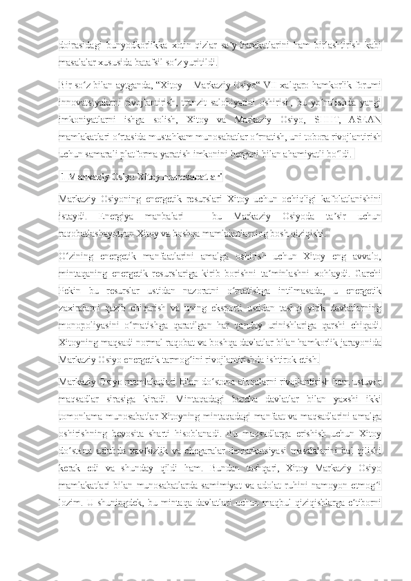 doirasidagi   bunyodkorlikka   xotin-qizlar   sa y-harakatlarini   ham   birlashtirish   kabiʼ
masalalar xususida batafsil so z yuritildi.	
ʻ
Bir so z bilan aytganda, “Xitoy – Markaziy Osiyo“ VII xalqaro hamkorlik forumi	
ʻ
innovatsiyalarni   rivojlantirish,   tranzit   salohiyatini   oshirish,   bu   yo nalishda   yangi	
ʻ
imkoniyatlarni   ishga   solish,   Xitoy   va   Markaziy   Osiyo,   SHHT,   ASEAN
mamlakatlari o rtasida mustahkam munosabatlar o rnatish, uni tobora rivojlantirish	
ʻ ʻ
uchun samarali platforma yaratish imkonini bergani bilan ahamiyatli bo ldi. 	
ʻ
  1 Markaziy Osiyo Xitoy munosabatlari
Markaziy   Osiyoning   energetik   resurslari   Xitoy   uchun   ochiqligi   kafolatlanishini
istaydi.   Energiya   manbalari   –   bu   Markaziy   Osiyoda   ta sir   uchun
ʼ
raqobatlashayotgan Xitoy va boshqa mamlakatlarning bosh qiziqishi.
O zining   energetik   manfaatlarini   amalga   oshirish   uchun   Xitoy   eng   avvalo,	
ʻ
mintaqaning   energetik   resurslariga   kirib   borishni   ta minlashni   xohlaydi.   Garchi	
ʼ
Pekin   bu   resurslar   ustidan   nazoratni   o rnatishga   intilmasada,   u   energetik	
ʻ
zaxiralarni   qazib   chiqarish   va   uning   eksporti   ustidan   tashqi   yirik   davlatlarning
monopoliyasini   o rnatishga   qaratilgan   har   qanday   urinishlariga   qarshi   chiqadi.	
ʻ
Xitoyning maqsadi normal raqobat va boshqa davlatlar bilan hamkorlik jarayonida
Markaziy Osiyo energetik tarmog ini rivojlantirishda ishtirok etish.	
ʻ
Markaziy Osiyo mamlakatlari bilan do stona aloqalarni rivojlantirish ham ustuvor	
ʻ
maqsadlar   sirasiga   kiradi.   Mintaqadagi   barcha   davlatlar   bilan   yaxshi   ikki
tomonlama munosabatlar Xitoyning mintaqadagi manfaat va maqsadlarini amalga
oshirishning   bevosita   sharti   hisoblanadi.   Bu   maqsadlarga   erishish   uchun   Xitoy
do stona   uslubda   xavfsizlik   va   chegaralar   demarkatsiyasi   masalalarini   hal   qilishi	
ʻ
kerak   edi   va   shunday   qildi   ham.   Bundan   tashqari,   Xitoy   Markaziy   Osiyo
mamlakatlari   bilan   munosabatlarda   samimiyat   va   adolat   ruhini   namoyon   etmog i	
ʻ
lozim.  U  shuningdek,  bu  mintaqa  davlatlari  uchun  maqbul  qiziqishlarga  e tiborni	
ʼ 