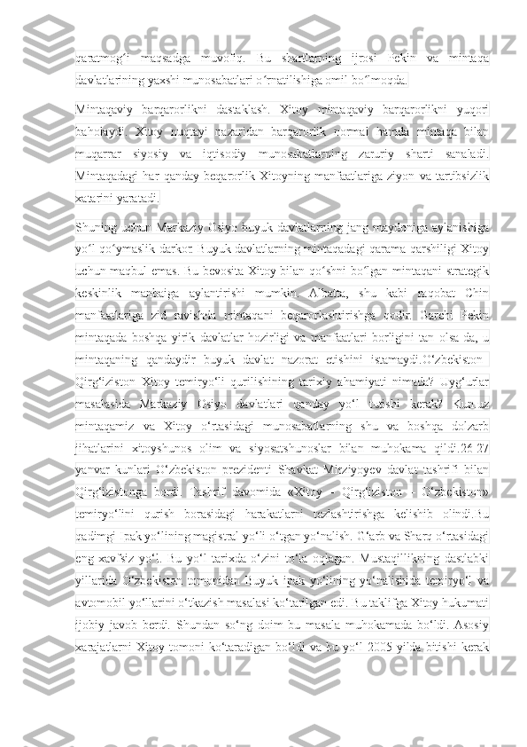 qaratmog i   maqsadga   muvofiq.   Bu   shartlarning   ijrosi   Pekin   va   mintaqaʻ
davlatlarining yaxshi munosabatlari o rnatilishiga omil bo lmoqda.	
ʻ ʻ
Mintaqaviy   barqarorlikni   dastaklash.   Xitoy   mintaqaviy   barqarorlikni   yuqori
baholaydi.   Xitoy   nuqtayi   nazaridan   barqarorlik   normal   hamda   mintaqa   bilan
muqarrar   siyosiy   va   iqtisodiy   munosabatlarning   zaruriy   sharti   sanaladi.
Mintaqadagi   har   qanday   beqarorlik   Xitoyning   manfaatlariga   ziyon   va   tartibsizlik
xatarini yaratadi.
Shuning  uchun  Markaziy  Osiyo   buyuk  davlatlarning  jang   maydoniga  aylanishiga
yo l qo ymaslik darkor. Buyuk davlatlarning mintaqadagi qarama-qarshiligi Xitoy	
ʻ ʻ
uchun maqbul emas. Bu bevosita Xitoy bilan qo shni bo lgan mintaqani strategik	
ʻ ʻ
keskinlik   manbaiga   aylantirishi   mumkin.   Albatta,   shu   kabi   raqobat   Chin
manfaatlariga   zid   ravishda   mintaqani   beqarorlashtirishga   qodir.   Garchi   Pekin
mintaqada   boshqa   yirik   davlatlar   hozirligi   va   manfaatlari   borligini   tan   olsa-da,   u
mintaqaning   qandaydir   buyuk   davlat   nazorat   etishini   istamaydi.O‘zbekiston–
Qirg‘iziston–Xitoy   temiryo‘li   qurilishining   tarixiy   ahamiyati   nimada?   Uyg‘urlar
masalasida   Markaziy   Osiyo   davlatlari   qanday   yo‘l   tutishi   kerak?   Kun.uz
mintaqamiz   va   Xitoy   o‘rtasidagi   munosabatlarning   shu   va   boshqa   dolzarb
jihatlarini   xitoyshunos   olim   va   siyosatshunoslar   bilan   muhokama   qildi.26-27
yanvar   kunlari   O‘zbekiston   prezidenti   Shavkat   Mirziyoyev   davlat   tashrifi   bilan
Qirg‘izistonga   bordi.   Tashrif   davomida   «Xitoy   –   Qirg‘iziston   –   O‘zbekiston»
temiryo‘lini   qurish   borasidagi   harakatlarni   tezlashtirishga   kelishib   olindi.Bu
qadimgi Ipak yo‘lining magistral yo‘li o‘tgan yo‘nalish. G‘arb va Sharq o‘rtasidagi
eng   xavfsiz   yo‘l.   Bu   yo‘l   tarixda   o‘zini   to‘la   oqlagan.   Mustaqillikning   dastlabki
yillarida   O‘zbekiston   tomonidan   Buyuk   ipak   yo‘lining   yo‘nalishida   temiryo‘l   va
avtomobil yo‘llarini o‘tkazish masalasi ko‘tarilgan edi. Bu taklifga Xitoy hukumati
ijobiy   javob   berdi.   Shundan   so‘ng   doim   bu   masala   muhokamada   bo‘ldi.  Asosiy
xarajatlarni   Xitoy  tomoni   ko‘taradigan  bo‘ldi   va   bu   yo‘l   2005  yilda   bitishi   kerak 