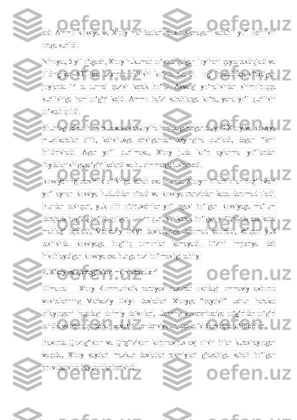 edi.  Ammo   Rossiya   va   Xitoy   manfaatlari   mos   tushmagani   sababli   yo‘l   ochilishi
ortga surildi.
Nihoyat, 5 yil o‘tgach, Xitoy hukumati to‘xtab qolgan loyihani qayta tasdiqladi va
oldingidan   500   km   uzunroq   bo‘lishi   ko‘zda   tutildi.   Tog‘   hududidan   o‘tadigan
joylarda   14   ta   tunnel   qazish   kerak   bo‘ldi.   Avvalgi   yo‘nalishdan   shimolroqqa
surilishiga   ham   to‘g‘ri   keldi.  Ammo   ba’zi   sabablarga   ko‘ra,   yana   yo‘l   qurilishi
to‘xtab qoldi.
Shuning uchun ham mutaxassislar loyiha haqida gapirganda, yo‘l Xitoy va Rossiya
muzokaralar   qilib,   kelishuvga   erishgandan   keyingina   quriladi,   degan   fikrni
bildirishadi.   Agar   yo‘l   qurilmasa,   Xitoy   juda   ko‘p   aylanma   yo‘llardan
foydalanishiga to‘g‘ri kelardi va bu qimmatga tushar edi.
Rossiyaning  qarshilik  qilishiga   sabab  esa  hozirda  Xitoyni   G‘arb  bilan  bog‘lovchi
yo‘l   aynan   Rossiya   hududidan   o‘tadi   va   Rossiya   tranzitdan   katta   daromad   oladi.
Bundan   tashqari,   yuk   olib   o‘tiruvchilar   yo‘l   egasi   bo‘lgan   Rossiyaga   ma’lum
darajada bog‘liq bo‘lib qolgan. Hozir qurilishi kerak bo‘lgan yo‘limizda esa katta
mablag‘   tejaladi;   Markaziy   Osiyo   davlatlariga   daromad   keltiradi;   xalqaro   yuk
tashishda   Rossiyaga   bog‘liq   tomonlar   kamayadi.   O‘zini   imperiya   deb
hisoblaydigan Rossiya esa bunga rozi bo‘lmasligi tabiiy.
2. Xitoy va Qozog iston munosabatlariʻ
Olmaota   –   Xitoy   Kommunistik   partiyasi   nazorati   ostidagi   ommaviy   axborot
vositalarining   Markaziy   Osiyo   davlatlari   Xitoyga   “qaytish”   uchun   harakat
qilayotgani   haqidagi   doimiy   da volari,   ularning   suverenitetiga   to‘g‘ridan-to‘g‘ri	
ʼ
tahdid va mintaqa uchun xavotirli tendensiyadir, deb ta kidlamoqda tahlilchilar.	
ʼ
Baxorda   Qozog‘iston   va   Qirg‘iziston   koronavirus   avj   olishi   bilan   kurashayotgan
vaqtda,   Xitoy   saytlari   mazkur   davlatlar   rasmiylari   g‘azabiga   sabab   bo‘lgan
provokatsion bayonotlar berishdi. 