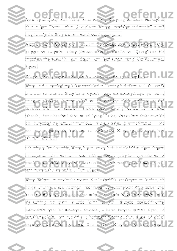 Aprel   oyida   Qozog‘iston  Tashqi   ishlar   vazirligi   Xitoyning   Sohu.com   veb-saytida
chop   etilgan   “Nima   uchun   Qozog‘iston   Xitoyga   qaytishga   intilmoqda”   nomli
maqola bo‘yicha Xitoy elchisini vazirlikka chaqirtirgandi.
Maqola   muallifi   Qozog‘iston     hududini   mamlakatga   tegishliligini   shubha   ostiga
qo‘ygan   va   bu   yerlar   tarixiy   jihatdan   xitoyniki   ekanligi   va   “Qozog‘iston   Sin
imperiyasining vassali bo‘lgan” degan fikrni ilgari surgan. Yangiliklar Va Jamiyat,
Siyosat
Xitoyning Tashqi Siyosati. Xalqaro Munosabatlarda Asosiy Tamoyillari
Xitoy - biri dunyodagi eng keksa mamlakatlar. ularning hududlarni saqlash - asrlik
an'analari   samarasidir.   Xitoy   tashqi   siyosati   o'ziga   xos   xususiyatlarga   ega,   izchil,
uning   manfaatlarini   himoya   qiladi   va   bir   vaqtning   o'zida   mohirona   qo'shni
davlatlar   bilan   munosabatlarni   shakllantiradi.   Bugungi   kunda,   bu   mamlakat
ishonch jahon rahbariyati da'vo va uni "yangi" Tashqi siyosat ham shukr mumkin
edi. Dunyodagi eng katta uch mamlakat - Xitoy, Rossiya, Qo'shma Shtatlar - Hozir
eng   muhim   geosiyosiy   kuch,   va   bu   triadasining   Xitoyning   pozitsiyasi   juda
ishonarli ko'rinadi.
uch ming yillar davomida, Xitoy, bugun tarixiy hududini o'z ichiga olgan chegara
mintaqasida muhim va muhim kuch sifatida mavjud. ijodiy turli qo'shnilar  va o'z
manfaatlarini   izchil   himoya   va   munosabatlari   o'rnatilganining   Bu   ulkan   tajribasi,
zamonaviy tashqi siyosatida qo'llaniladigan.
Xitoy   Xalqaro   munosabatlar   asosan   Konfutsiychilik   asoslangan   millatning,   bir
belgisi umumiy falsafa qoldirgan. hech narsa haq Robbingizdir Xitoy qarashlarga
ko'ra   tashqi   o'ylaydi,   shuning   uchun   xalqaro   munosabatlar   har   doim   davlat   ichki
siyosatining   bir   qismi   sifatida   ko'rib   chiqildi.   Xitoyda   davlatchilikning
tushunchalar   yana   bir   xususiyati   shundaki,   u   butun   dunyoni   qamrab   olgan,   o'z
qarashlariga ko'ra, osmon, oxiri yo'q haqiqatdir. Shuning uchun, Xitoy o'zi global
imperiyasi,   bir   xil   deb   hisoblaydi   "O'rta   qirollik".   Xitoy   ichki   va   tashqi   siyosati 