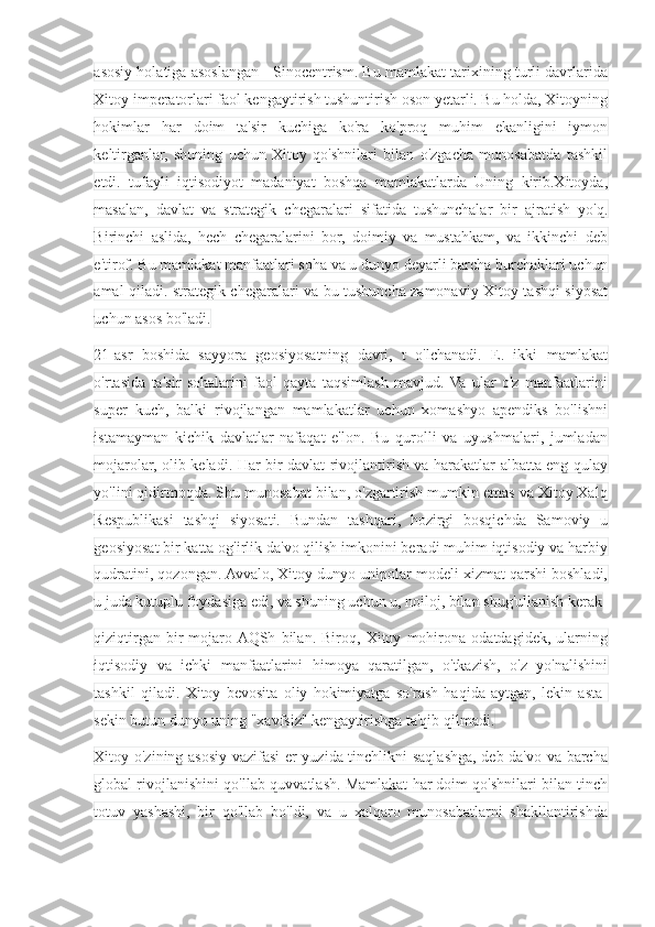 asosiy holatiga asoslangan - Sinocentrism. Bu mamlakat tarixining turli davrlarida
Xitoy imperatorlari faol kengaytirish tushuntirish oson yetarli. Bu holda, Xitoyning
hokimlar   har   doim   ta'sir   kuchiga   ko'ra   ko'proq   muhim   ekanligini   iymon
keltirganlar,   shuning   uchun   Xitoy   qo'shnilari   bilan   o'zgacha   munosabatda   tashkil
etdi.   tufayli   iqtisodiyot   madaniyat   boshqa   mamlakatlarda   Uning   kirib.Xitoyda,
masalan,   davlat   va   strategik   chegaralari   sifatida   tushunchalar   bir   ajratish   yo'q.
Birinchi   aslida,   hech   chegaralarini   bor,   doimiy   va   mustahkam,   va   ikkinchi   deb
e'tirof. Bu mamlakat manfaatlari soha va u dunyo deyarli barcha burchaklari uchun
amal qiladi. strategik chegaralari va bu tushuncha zamonaviy Xitoy tashqi siyosat
uchun asos bo'ladi.
21-asr   boshida   sayyora   geosiyosatning   davri,   t   o'lchanadi.   E.   ikki   mamlakat
o'rtasida   ta'sir   sohalarini   faol   qayta   taqsimlash   mavjud.  Va   ular   o'z   manfaatlarini
super   kuch,   balki   rivojlangan   mamlakatlar   uchun   xomashyo   apendiks   bo'lishni
istamayman   kichik   davlatlar   nafaqat   e'lon.   Bu   qurolli   va   uyushmalari,   jumladan
mojarolar, olib keladi. Har bir davlat rivojlantirish va harakatlar albatta eng qulay
yo'lini qidirmoqda. Shu munosabat bilan, o'zgartirish mumkin emas va Xitoy Xalq
Respublikasi   tashqi   siyosati.   Bundan   tashqari,   hozirgi   bosqichda   Samoviy   u
geosiyosat bir katta og'irlik da'vo qilish imkonini beradi muhim iqtisodiy va harbiy
qudratini, qozongan. Avvalo, Xitoy dunyo unipolar modeli xizmat qarshi boshladi,
u juda kutuplu foydasiga edi, va shuning uchun u, noiloj, bilan shug'ullanish kerak
qiziqtirgan   bir   mojaro  AQSh   bilan.   Biroq,   Xitoy   mohirona   odatdagidek,   ularning
iqtisodiy   va   ichki   manfaatlarini   himoya   qaratilgan,   o'tkazish,   o'z   yo'nalishini
tashkil   qiladi.   Xitoy   bevosita   oliy   hokimiyatga   so'rash   haqida   aytgan,   lekin   asta-
sekin butun dunyo uning "xavfsiz" kengaytirishga ta'qib qilmadi.
Xitoy o'zining asosiy vazifasi er yuzida tinchlikni saqlashga, deb da'vo va barcha
global rivojlanishini qo'llab-quvvatlash. Mamlakat har doim qo'shnilari bilan tinch
totuv   yashashi,   bir   qo'llab   bo'ldi,   va   u   xalqaro   munosabatlarni   shakllantirishda 