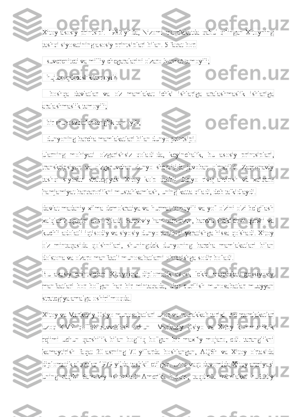 Xitoy   asosiy   printsipi.   1982-yilda,   Nizomi   mamlakatda   qabul   qilingan   Xitoyning
tashqi siyosatining asosiy printsiplari bilan. 5 faqat bor:
- suvereniteti va milliy chegaralarini o'zaro hurmat tamoyili;
- hujum qilmaslik tamoyili
-   boshqa   davlatlar   va   o'z   mamlakat   ichki   ishlariga   aralashmaslik   ishlariga
aralashmaslik tamoyili;
- bir munosabatlar tenglik tamoyili;
- dunyoning barcha mamlakatlari bilan dunyo printsipi.
ularning   mohiyati   o'zgarishsiz   qoladi-da,   keyinchalik,   bu   asosiy   printsiplari,
transkripsiyon   va   o'zgaruvchan   dunyo   sharoitida   javoban   o'rnatildi.   Zamonaviy
tashqi   siyosati   strategiyasi   Xitoy   ko'p   qutbli   dunyo   rivojlantirish   va   xalqaro
hamjamiyat barqarorlikni mustahkamlash, uning katta qiladi, deb ta'kidlaydi.
davlat madaniy xilma-demokratiya va hurmat tamoyili va yo'l o'zini o'zi belgilash
xalqlar huquqini e'lon qiladi. Samoviy ham terrorizm, barcha shakllarini qarshi va
kuchli adolatli iqtisodiy va siyosiy dunyo tartibini yaratishga hissa qo'shadi. Xitoy
o'z   mintaqasida   qo'shnilari,   shuningdek   dunyoning   barcha   mamlakatlari   bilan
do'stona va o'zaro manfaatli munosabatlarni o'rnatishga sodir bo'ladi.
Bu   asosiy   printsiplari   Xitoyning   diplomatik   asosi,   lekin   mamlakat   geosiyosiy
manfaatlari   bor   bo'lgan   har   bir   mintaqada,   ular   qurilish   munosabatlar   muayyan
strategiya amalga oshirilmoqda.
Xitoy va Markaziy Osiyo munosabatlari uzoq va murakkab tarixi. Bu mamlakatlar
uzoq   KMT   qo'llab-quvvatlash   uchun     Markaziy   Osiyo   va   Xitoy   kommunistik
rejimi   uchun   qarshilik   bilan   bog'liq   bo'lgan   bir   maxfiy   mojaro,   edi.   taranglikni
kamaytirish   faqat   20-asrning   70-yillarda   boshlangan,   AQSh   va   Xitoy   o'rtasida
diplomatik aloqalar 1979-yilda tashkil etilgan. uzoq vaqt davomida Xitoy armiyasi
uning   raqibi   Samoviy   ishoniladi   Amerika   hujum,   taqdirda   mamlakat   hududiy 