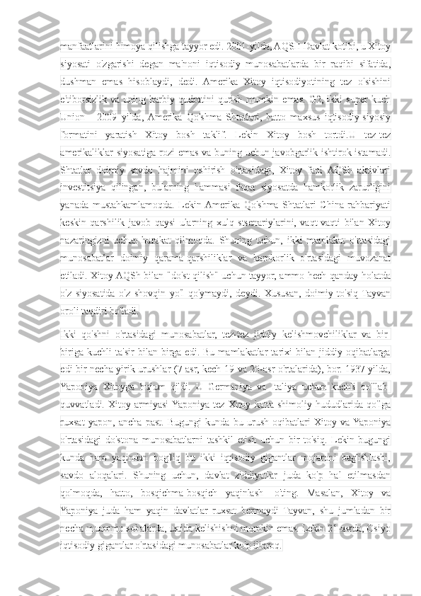 manfaatlarini himoya qilishga tayyor edi. 2001-yilda, AQSH Davlat kotibi, u Xitoy
siyosati   o'zgarishi   degan   ma'noni   iqtisodiy   munosabatlarda   bir   raqibi   sifatida,
dushman   emas   hisoblaydi,   dedi.   Amerika   Xitoy   iqtisodiyotining   tez   o'sishini
e'tiborsizlik   va   uning   harbiy   qudratini   qurish   mumkin   emas.   G2,   ikki   super   kuch
Union   -   2009   yilda,  Amerika   Qo'shma   Shtatlari,   hatto   maxsus   iqtisodiy-siyosiy
formatini   yaratish   Xitoy   bosh   taklif.   Lekin   Xitoy   bosh   tortdi.U   tez-tez
amerikaliklar siyosatiga rozi emas va buning uchun javobgarlik ishtirok istamadi.
Shtatlar   doimiy   savdo   hajmini   oshirish   o'rtasidagi,   Xitoy   faol   AQSh   aktivlari
investitsiya   qilingan,   bularning   hammasi   faqat   siyosatda   hamkorlik   zarurligini
yanada   mustahkamlamoqda.   Lekin  Amerika   Qo'shma   Shtatlari   China   rahbariyati
keskin   qarshilik   javob   qaysi   ularning   xulq   stsenariylarini,   vaqt-vaqti   bilan   Xitoy
nazaringizni   uchun   harakat   qilmoqda.   Shuning   uchun,   ikki   mamlakat   o'rtasidagi
munosabatlar   doimiy   qarama-qarshiliklar   va   hamkorlik   o'rtasidagi   muvozanat
etiladi. Xitoy AQSh bilan "do'st qilish" uchun tayyor, ammo hech qanday holatda
o'z   siyosatida   o'z   shovqin   yo'l   qo'ymaydi,   deydi.   Xususan,   doimiy   to'siq   Tayvan
oroli taqdiri bo'ladi.
Ikki   qo'shni   o'rtasidagi   munosabatlar,   tez-tez   jiddiy   kelishmovchiliklar   va   bir-
biriga   kuchli   ta'sir   bilan   birga   edi.   Bu   mamlakatlar   tarixi   bilan   jiddiy   oqibatlarga
edi bir necha yirik urushlar (7 asr, kech 19 va 20-asr o'rtalarida), bor. 1937-yilda,
Yaponiya   Xitoyga   hujum   qildi.   U   Germaniya   va   Italiya   uchun   kuchli   qo'llab-
quvvatladi.   Xitoy   armiyasi  Yaponiya   tez   Xitoy   katta   shimoliy   hududlarida   qo'lga
ruxsat   yapon,   ancha   past.   Bugungi   kunda   bu   urush   oqibatlari   Xitoy   va  Yaponiya
o'rtasidagi   do'stona   munosabatlarni   tashkil   etish   uchun   bir   to'siq.   Lekin   bugungi
kunda   ham   yaqindan   bog'liq   bu   ikki   iqtisodiy   gigantlar   mojaroni   bag'ishlashi,
savdo   aloqalari.   Shuning   uchun,   davlat   ziddiyatlar   juda   ko'p   hal   etilmasdan
qolmoqda,   hatto,   bosqichma-bosqich   yaqinlash-   o'ting.   Masalan,   Xitoy   va
Yaponiya   juda   ham   yaqin   davlatlar   ruxsat   bermaydi   Tayvan,   shu   jumladan   bir
necha muammo sohalarda, ustida kelishishni mumkin emas. Lekin 21-asrda, Osiyo
iqtisodiy gigantlar o'rtasidagi munosabatlar ko'p iliqroq. 