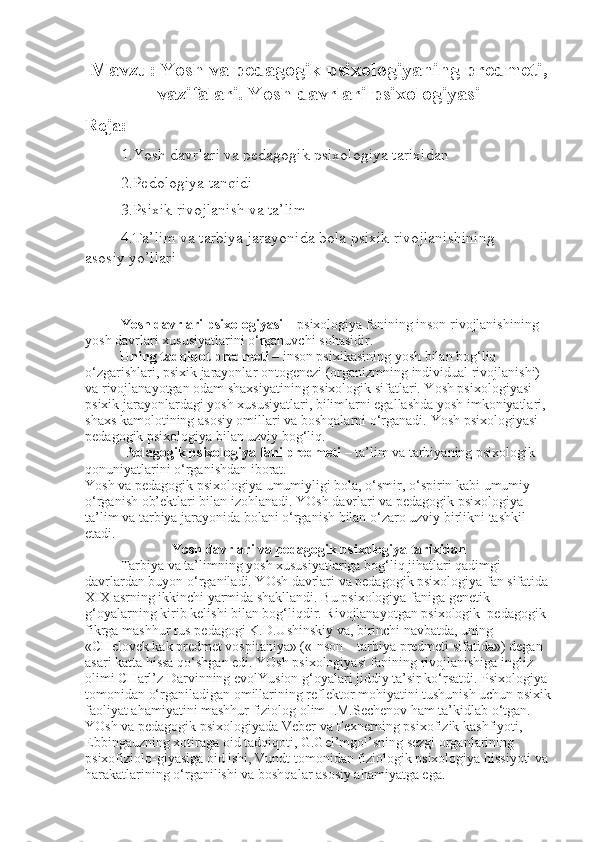 Mavzu: Yosh va pedagogik psixologiyaning predmeti,
vazifalari. Yosh davrlari psixologiyasi
Reja:
1.Yosh davrlari va pedagogik psixologiya tarixidan
2.Pedologiya tanqidi
3.Psixik rivojlanish va ta’lim
4.Ta’lim va tarbiya jarayonida bola psixik rivojlanishining 
asosiy   yo’llari
Yosh davrlari psixologiyasi   – psixologiya fanining inson rivojlanishining 
yosh davrlari xususiyatlarini o‘rganuvchi sohasidir.
          Uning tadqiqot predmeti   – inson psixikasining yosh bilan bog‘liq 
o‘zgarishlari, psixik jarayonlar ontogenezi (organizmning individual rivojlanishi) 
va rivojlanayotgan odam shaxsiyatining psixologik sifatlari. Yosh psixologiyasi 
psixik jarayonlardagi yosh xususiyatlari, bilimlarni egallashda yosh imkoniyatlari, 
shaxs kamolotining asosiy omillari va boshqalarni o‘rganadi.  Y o sh psixologiyasi 
pedagogik psixologiya bilan uzviy bog‘liq.
            Pedagogik psixologiya fani predmeti   – ta’lim va tarbiyaning psixologik 
qonuniyatlarini o‘rganishdan iborat.
Y o sh va pedagogik psixologiya umumiyligi bola, o‘smir, o‘spirin kabi umumiy 
o‘rganish ob’ektlari bilan izohlanadi. YOsh davrlari va pedagogik psixologiya 
ta’lim va tarbiya jarayonida bolani o‘rganish bilan o‘zaro uzviy birlikni tashkil 
etadi.
Yosh davrlari va pedagogik psixologiya tarixidan
Tarbiya va ta’limning yosh xususiyatlariga bog‘liq jihatlari qadimgi 
davrlardan buyon o‘rganiladi. YOsh davrlari va pedagogik psixologiya fan sifatida 
XIX asrning ikkinchi yarmida shakllandi. Bu psixologiya faniga genetik 
g‘oyalarning kirib kelishi bilan bog‘liqdir. Rivojlanayotgan psixologik–pedagogik 
fikrga mashhur rus pedagogi K.D.Ushinskiy va, birinchi navbatda, uning 
«CHelovek kak predmet vospitaniya» («Inson – tarbiya predmeti sifatida») degan 
asari katta hissa qo‘shgan edi. YOsh psixologiyasi fanining rivojlanishiga ingliz 
olimi CHarl’z Darvinning evolYusion g‘oyalari jiddiy ta’sir ko‘rsatdi. Psixologiya 
tomonidan o‘rganiladigan omillarining reflektor mohiyatini tushunish uchun psixik
faoliyat ahamiyatini mashhur fiziolog olim I.M.Sechenov ham ta’kidlab o‘tgan. 
YOsh va pedagogik psixologiyada Veber va Fexnerning psixofizik kashfiyoti, 
Ebbingauzning xotiraga oid tadqiqoti, G.Gel’mgol’sning sezgi organlarining 
psixofiziolo-giyasiga oid ishi, Vundt tomonidan fiziologik psixologiya hissiyoti va 
harakatlarining o‘rganilishi va boshqalar asosiy ahamiyatga ega. 