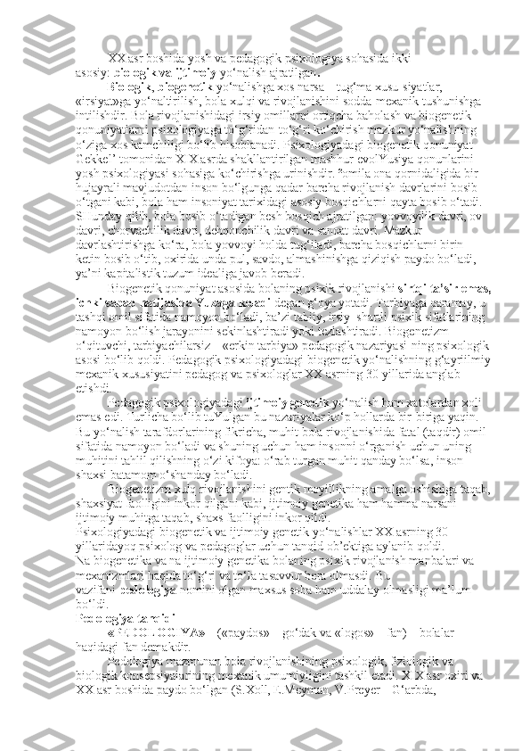 XX asr boshida yosh va pedagogik psixologiya sohasida ikki 
asosiy:   biologik va ijtimoiy   yo‘nalish ajratilgan .
          Biologik ,   biogenetik   yo‘nalishga xos narsa – tug‘ma xusu-siyatlar, 
«irsiyat»ga yo‘naltirilish, bola xulqi va rivojlanishini sodda-mexanik tushunishga 
intilishdir. Bola rivojlanishidagi irsiy omillarni ortiqcha baholash va biogenetik 
qonuniyatlarni psixologiyaga to‘g‘ridan-to‘g‘ri ko‘chirish mazkur yo‘nalishning 
o‘ziga xos kamchiligi bo‘lib hisoblanadi. Psixologiyadagi biogenetik qonuniyat – 
Gekkel’ tomonidan XIX asrda shakllantirilgan mashhur evolYusiya qonunlarini 
yosh psixologiyasi sohasiga ko‘chirishga urinishdir. ²omila ona qornidaligida bir 
hujayrali mavjudotdan inson bo‘lgunga qadar barcha rivojlanish davrlarini bosib 
o‘tgani kabi, bola ham insoniyat tarixidagi asosiy bosqichlarni qayta bosib o‘tadi. 
SHunday qilib, bola bosib o‘tadigan besh bosqich ajratilgan: yovvoyilik davri, ov 
davri, chorvachilik davri, dehqonchilik davri va sanoat davri. Mazkur 
davrlashtirishga ko‘ra, bola yovvoyi holda tug‘iladi, barcha bosqichlarni birin-
ketin bosib o‘tib, oxirida unda pul, savdo, almashinishga qiziqish paydo bo‘ladi, 
ya’ni kapitalistik tuzum idealiga javob beradi.
Biogenetik qonuniyat asosida bolaning psixik rivojlanishi   sirtqi ta’sir emas,
ichki sabab natijasida Yuzaga keladi   degan g‘oya yotadi. Tarbiyaga qaramay, u 
tashqi omil sifatida namoyon bo‘ladi, ba’zi tabiiy, irsiy–shartli psixik sifatlarining 
namoyon bo‘lish jarayonini sekinlashtiradi yoki tezlashtiradi. Biogenetizm 
o‘qituvchi, tarbiyachilarsiz – «erkin tarbiya» pedagogik nazariyasi-ning psixologik
asosi bo‘lib qoldi. Pedagogik psixologiyadagi biogenetik yo‘nalishning g‘ayriilmiy
mexanik xususiyatini pedagog va psixologlar XX asrning 30-yillarida anglab 
etishdi.
Pedagogik psixologiyadagi   ijtimoiy genetik   yo‘nalish ham xatolardan xoli 
emas edi. Turlicha bo‘lib tuYulgan bu nazariyalar ko‘p hollarda bir-biriga yaqin. 
Bu yo‘nalish tarafdorlarining fikricha, muhit bola rivojlanishida fatal (taqdir) omil 
sifatida namoyon bo‘ladi va shuning uchun ham insonni o‘rganish uchun uning 
muhitini tahlil qilishning o‘zi kifoya: o‘rab turgan muhit qanday bo‘lsa, inson 
shaxsi batamom o‘shanday bo‘ladi.
Biogenetizm xulq rivojlanishini gentik moyillikning amalga oshishiga taqab,
shaxsiyat faolligini inkor qilgani kabi, ijtimoiy genetika ham hamma narsani 
ijtimoiy muhitga taqab, shaxs faolligini inkor qildi.
Psixologiyadagi biogenetik va ijtimoiy genetik yo‘nalishlar XX asrning 30-
yillaridayoq psixolog va pedagoglar uchun tanqid ob’ektiga aylanib qoldi.
Na biogenetika va na ijtimoiy genetika bolaning psixik rivojlanish manbalari va 
mexanizmlari haqida to‘g‘ri va to‘la tasavvur bera olmasdi.   Bu 
vazifani   pedologiya   nomini olgan maxsus soha ham uddalay olmasligi ma’lum 
bo‘ldi.
Pedologiya tanqidi
«PEDOLOGIYA»   – («paydos» – go‘dak va «logos» – fan) – bolalar 
haqidagi fan demakdir.
Pedologiya mazmunan bola rivojlanishining psixologik, fiziologik va 
biologik konsepsiyalarining mexanik umumiyligini tashkil etadi. XIX asr oxiri va 
XX asr boshida paydo bo‘lgan (S.Xoll, E.Meyman, V.Preyer – G‘arbda,  