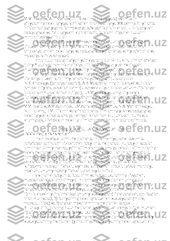 V.M.Bexterev, A.P.Nechaev, G.I.Rossolimo – Rossiyada) evolYusion 
g‘oyalarning psixologiyaga kirib kelishi bilan pedologiya XX asrning 30-yillarida 
bolalar haqidagi yagona fan mavqeiga da’vogarlik qila boshladi. U bolalar yoshi 
pedagogikasi va fiziologiyasini siqib chiqarib, bolalarni o‘rganish huquqini 
monopolizasiya qilib oldi.
Pedologiyaning g‘oyaviy va mexanik yo‘riqlari, uning antipsixologizmi, 
o‘quvchilarning «aqliy qobiliyati koeffisien-ti»ni asoslanmagan testlar bilan 
aniqlashga urinishi psixologiya va pedagogika rivojlanishiga salbiy ta’sir qildi va 
maktabga ko‘p zarar etkazdi.
Biroq butun pedogologiyani yalpisiga tanqid qilish bu soha olimlari erishgan
ijobiy Yutuqlarni ham inkor qilishga olib keldi va butun yosh rivojlanishi 
muammosiga nisbatan ko‘p holda salbiy munosabat uyg‘otdi.
20-30-yillarda pedagogik psixologiya sohasida boy tadqiqot materiallarini 
o‘z ichiga oluvchi ko‘p ilmiy ishlar amalga oshirildi. Bu tadqiqotlar: 
N.K.Krupskaya (tanlangan asarlar), A.S.Makarenko-ning bola shaxsi va bolalar 
jamoasi bo‘yicha qarashlari tizimi (u qarovsiz qolgan bolalar uchun mo‘ljallangan 
bolalar kommunasi rahbari bo‘lgan), L.S.Vigotskiy va uning oliy psixik 
funksiyalar rivojlanishi nazariyasi.   Shuningdek, psixolog olimlarning XX asr 
ikkinchi yarmidagi ishlari – B.G.Anan’ev, L.I.Bojovich, P.YA.Gal’pe-rin, 
V.V.Davidov, A.V.Zaporojes, L.V.Zankov, G.S.KostYuk, N.A.Men-chinskaya, 
N.F.Talizina, D.V.El’konin va ko‘plab boshqa olimlarning yosh va pedagogika 
psixologiyasi sohasida amalga oshirgan ishlari ham shu jumladan. Bu masala 
shuningdek, O‘zbekiston psixolog olimlari tomonidan ham tadqiq etilmoqda.
PSIXIK RIVOJLANISH VA TA’LIM
Psixik rivojlanish shartlari
           Inson psixikasi doimo rivojlanishda. Bola insoniyat tarixi davomida 
jamg‘argan tajribalarni o‘zlashtirishi jarayonida rivojlanadi. Bu jarayon kattalar 
tomonidan doimiy nazorat, ya’ni ta’lim sharoitida amalga oshadi. Ta’lim bolaning 
psixik rivojlanishi jarayonida belgilovchi rol’ o‘ynaydi. Ta’lim tabiiy iste’dod, 
ijtimoiy muhit va u yoki bu yosh uchun samarali, tushunarli ta’lim usullariga 
asoslanadi. SHunday qilib, shu narsani ko‘rish mumkinki, go‘daklikda 
ko‘rgazmali-harakatli fikrlash, keyin esa ko‘rgazmali-obrazli, og‘zaki-mantiqiy, 
mavhum, umumiy nazariy fikrlash turlari paydo bo‘ladi.
Rivojlanish jarayonida faqat bilim va harakat usullarining o‘zgarishi, 
murakablashishi sodir bo‘lmaydi. Bolaning psixik rivojlanishi uning butun 
shaxsidagi o‘zgarishlar, ya’ni shaxsning umumiy xususiyatlari rivojlanishini o‘z 
ichiga oladi. Rivojlanish dinamikasiga quyidagilarni kiritish mumkin:
1) bola shaxsini yo‘naltirishdagi umumiy xususiyatlar (o‘qish, anglash, atrofdagilar
bilan munosabat), 2) faoliyatining psixologik tuzilishi xususiyatlari (motiv, 
maqsad, ob’ekt) va 3) anglash mexanizimining rivojlanish darajasi.
SHunday qilib, bolaning butun rivojlanish jarayonini uch qismga bo‘lish mumkin: 
1) ta’lim jarayonida bilim va faoliyat usullarining rivojlanishi, 2) egallangan 
usullarni tatbiq etish mexanizmlarining psixologik rivojlanishi, 3) shaxs umumiy 
xususiyatlarining rivojlanishi (yo‘naltirilganlik, faoliyatning psixologik tuzilishi,  