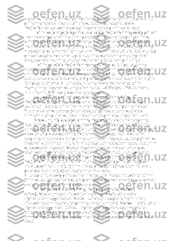 anglash va fikrlash). Ko‘rsatilgan rivojlanish yo‘llarining har biri o‘ziga xos. Bu 
yo‘llarning barchasi o‘zaro bog‘liqlik va faqat birgalikdagina   psixik 
rivojlanish   deb ataluvchi shaxsdagi o‘zgarishlar jarayonini tashkil etadi.
Ta’lim va tarbiya jarayonida bola psixik   rivojlanishining asosiy   yo’l lari
Inson psixik rivojlanishining ijtimoiy shartliligi rivojlanish jarayonini bilim va 
ko‘nikmalarning oddiy to‘planib borishiga bog‘lash mumkinligini anglatmaydi. 
Inson psixik rivojlanishining ijtimoiy tabiatini hisobga olish mazkur jarayonning 
murakkabligi va ko‘pqirraliligini tushunish imkonini beradi, chunki faqat shunday 
yondashuvdagina rivojlanish u yoki bu alohida vazifalarning miqdoriy ortishi 
emas, aksincha insonning umuman rivojlanishi sifatida namoyon bo‘ladi.
           Ta’lim va psixik rivojlanish mazmuni.   Bilim va faoliyat uslubining 
murakkablashishi ta’lim jarayonida bolalar rivojlanishining asosiy va belgilovchi 
tomonini tashkil etadi. Masalan, shveysariyalik psixolog J.Piaja o‘zi olib borgan 
tadqiqotlar asosida ta’kidlashicha, 7-8 yoshdan kichik bolalar raqam bilan bog‘liq 
faoliyatga qodir emas. SHuningdek, bolaning psixik rivojlanishiga ta’lim 
mazmunining o‘zgarishi va uning ta’siri haqida L.A.Venger, P.YA.Gal’perin, 
D.B.El’konin, V.V.Davidov va boshqalar yozgan.
          Usul va bilimlarni qo‘llash psixologik mexanizmlarining 
rivojlanishi.   Faoliyatning umumiy turi aniqlangach, bolalar tomonidan ayni 
usullar turli darajada qo‘llanilishi mumkin. O‘quvchilar faoliyatning nisbatan 
Yuqori shakllari va turlariga (shuningdek, aqliy) masalan, aniq va abstrakt 
bilimlarni bog‘lay olish va o‘zaro nisbatini aniqlay bilishga o‘rgatilishi lozim.
           Shaxs umumiy xususiyatlarining rivojlanishi.   Rivojlanish jarayonida 
faqat bilim va faoliyat usullarining o‘zgarishi va murakkablashishi sodir bo‘lib 
qolmaydi. Bolaning psixik rivojlanishi uning butun shaxsidagi o‘zgarishlarni, ya’ni
shaxs umumiy xususiyatlarining rivojlanishini o‘z ichiga oladi. Rivojlanish 
jarayonida bolalar psixik faoliyatining turli jihatlari o‘zgaradi, usullar yig‘ilishi va 
o‘zgarishi sodir bo‘ladi. Bola ko‘p miqdordagi turli harakatlarni bajara oladi, bilim
va tasavvurlari o‘zgaradi. Mazkur o‘zgarishlar ichidan nisbatan umumiy va 
belgilovchi o‘zgarishlarni ajratib ko‘rsatish mumkin bo‘ladi. Ular quyidagilar:
          1. Bolaning shaxsiy yo‘naltirilganlik xususiyatining umumiy 
rivojlanishi . Unga uch turni kiritish mumkin: a) ta’limiy yo‘nalganlik (yaxshi 
o‘qish, yaxshi baho olish), b) bilim olishga yo‘nalganlik (masalalarni hal etish, 
yangi vazifalar olish), v) atrofdagilar bilan munosabat.
SHunday qilib, shaxsiy yo‘nalganlikni hisobga olish maktab o‘quvchilari ta’limi 
(bilim va usullarni egallash) va tarbiyasini (shaxsiyat rivojlanishi) yanada samarali 
amalga oshirish uchun birinchi va zarur shartdir.
2. Faoliyat psixik tuzilishining rivojlanishi (motiv, maqsad, 
ob’ekt).   Masalan, maktab o‘quvchilari bog‘chaga sovg‘a uchun archa 
o‘yinchoqlarini tayyorlashadi.   Motiv   – turlicha (bolakaylar ko‘nglini olish, 
o‘qituvchi talabini bajarish, jarayonning o‘zidan qoniqish).   Maqsad   – archa uchun 
o‘yinchoqlar tayyorlash.   Ob’ekt   – o‘yinchoqlar tayyorlanadigan materiallar.
²ar qanday faoliyat o‘z ichiga qator unsurlarni (motiv, maqsad, ob’ekt) oladi. 
²ammasi birgalikda faoliyat tuzilishining o‘ziga xos xususiyatini yaqqol ko‘rsatib 
beradi. 