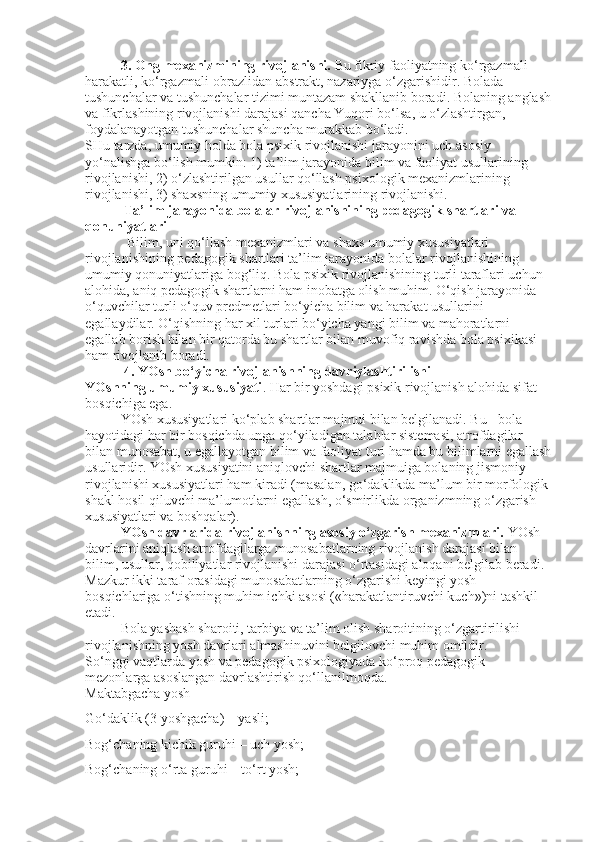 3. Ong mexanizmining rivojlanishi.   Bu fikriy faoliyatning ko‘rgazmali-
harakatli, ko‘rgazmali-obrazlidan abstrakt, nazariyga o‘zgarishidir. Bolada 
tushunchalar va tushunchalar tizimi muntazam shakllanib boradi. Bolaning anglash
va fikrlashining rivojlanishi darajasi qancha Yuqori bo‘lsa, u o‘zlashtirgan, 
foydalanayotgan tushunchalar shuncha murakkab bo‘ladi.
SHu tarzda, umumiy holda bola psixik rivojlanishi jarayonini uch asosiy 
yo‘nalishga bo‘lish mumkin: 1) ta’lim jarayonida bilim va faoliyat usullarining 
rivojlanishi, 2) o‘zlashtirilgan usullar qo‘llash psixologik mexanizmlarining 
rivojlanishi, 3) shaxsning umumiy xususiyatlarining rivojlanishi.
  Ta’lim jarayonida bolalar rivojlanishining pedagogik   shartlari va 
qonuniyatlari 
            Bilim, uni qo‘llash mexanizmlari va shaxs umumiy xususiyatlari 
rivojlanishining pedagogik shartlari ta’lim jarayonida bolalar rivojlanishining 
umumiy qonuniyatlariga bog‘liq. Bola psixik rivojlanishining turli taraflari uchun 
alohida, aniq pedagogik shartlarni ham inobatga olish muhim. O‘qish jarayonida 
o‘quvchilar turli o‘quv predmetlari bo‘yicha bilim va harakat usullarini 
egallaydilar. O‘qishning har xil turlari bo‘yicha yangi bilim va mahoratlarni 
egallab borish bilan bir qatorda bu shartlar bilan muvofiq ravishda bola psixikasi 
ham rivojlanib boradi.
           4. YOsh bo‘yicha rivojlanishning davriylashtirilishi
YOshning umumiy xususiyati . Har bir yoshdagi psixik rivojlanish alohida sifat 
bosqichiga ega.
YOsh xususiyatlari ko‘plab shartlar majmui bilan belgilanadi. Bu - bola 
hayotidagi har bir bosqichda unga qo‘yiladigan talablar sistemasi, atrofdagilar 
bilan munosabat, u egallayotgan bilim va faoliyat turi hamda bu bilimlarni egallash
usullaridir. YOsh xususiyatini aniqlovchi shartlar majmuiga bolaning jismoniy 
rivojlanishi xususiyatlari ham kiradi (masalan, go‘daklikda ma’lum bir morfologik 
shakl hosil qiluvchi ma’lumotlarni egallash, o‘smirlikda organizmning o‘zgarish 
xususiyatlari va boshqalar).
YOsh davrlarida rivojlanishning asosiy o‘zgarish mexanizmlari.   YOsh 
davrlarini aniqlash atrofdagilarga munosabatlarning rivojlanish darajasi bilan 
bilim, usullar, qobiliyatlar rivojlanishi darajasi o‘rtasidagi aloqani belgilab beradi. 
Mazkur ikki taraf orasidagi munosabatlarning o‘zgarishi keyingi yosh 
bosqichlariga o‘tishning muhim ichki asosi («harakatlantiruvchi kuch»)ni tashkil 
etadi.
Bola yashash sharoiti, tarbiya va ta’lim olish sharoitining o‘zgartirilishi 
rivojlanishning yosh davrlari almashinuvini belgilovchi muhim omildir.
So‘nggi vaqtlarda yosh va pedagogik psixologiyada ko‘proq pedagogik 
mezonlarga asoslangan davrlashtirish qo‘llanilmoqda.
Maktabgacha yosh
Go‘daklik (3 yoshgacha) – yasli;
Bog‘chaning kichik guruhi – uch yosh;
Bog‘chaning o‘rta guruhi – to‘rt yosh; 